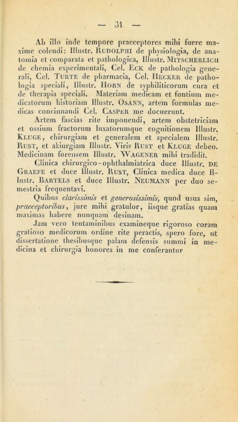 Ab illo inde tempore praeceptores mihi fuere ma- xime colendi: Illustr. Rudolpiii de physiologia, de ana- tomia ct comparata et pathologica, Illustr. MiTSCHERLlCH de chemia experimentali, Cei. Eck de pathologia gene- rali, Cei. Turte de pharmacia, Cei. Hecker de patho- logia speciali, Illustr. IIorn de syphiliticorum cura et de therapia speciali. Materiam medicam et fontium me- dicatorum historiam Illustr. OsANN, artem formulas me- dicas concinnandi Cei. Casper me docuerunt. Artem fascias rite imponendi, artem obstetriciam et ossium fractorum luxatorumque cognitionem Illustr. Kluge, chirurgiam et generalem et specialem Illustr. Rust, et akiurgiam Illustr. Viris Rust et Kluge debeo. Medicinam forensem Illustr. WAGENER mihi tradidit. Clinica chirurgico-ophthalmiatrica duce Illustr. DE Graefe et duce Illustr. Rust, Clinica medica duce Il- lustr. Rartels et duce Illustr. Neumann per duo se- mestria frequentavi. Quibus clarissimis et generosissimis, quod usus sim, praeceptoribus, jure mihi gratulor, iisque gratias quain maximas habere nunquam desinam. Jam vero tentaminibus examineque rigoroso coram gratioso medicorum ordine rite peractis, spero fore, ut dissertatione thesibusque palam defensis summi in me- dicina et chirurgia honores in me conferantur