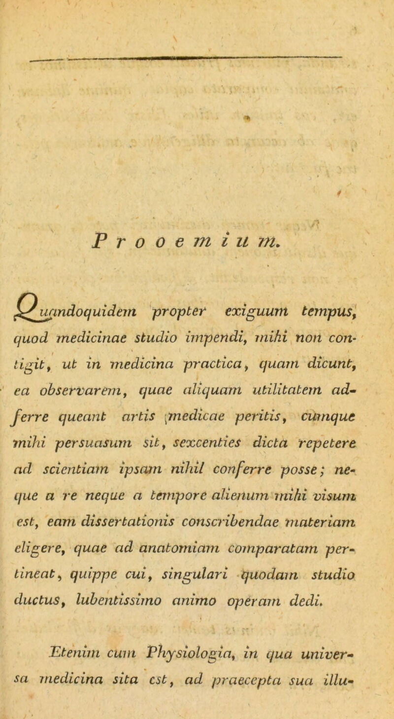 Prooemiu m. A Quandoquidem propter exiguum tempus, quod medicinae studio impendi, mihi non con- tigit, ut in medicina practica, quam dicunt, ea observarem, quae aliquam utilitatem ad- ferre queant artis (medicae peritis, cumque mihi persuasum sit, sexcenties dicta repetere ad scientiam ipsam nihil conferre posse; ne- que a re neque a tempore alienum mihi visum est, eam dissertationis conscribendae materiam eligere, quae ad anatomiam comparatam per- tineat , quippe cui, singulari quodam studio ductus, lub entis simo animo operam dedi. Etenim cum Physiologia, in qua univer- sa medicina sita est, ad praecepta sua illu-