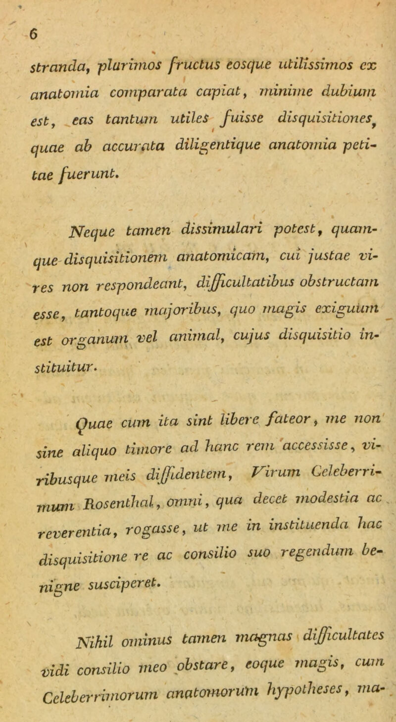 / 6 * ■ »i * ' stranda, -plurimos fructus eosque utilissimos cx anatomici comparata capiat, minime dubium estj eas tantum utiles fuisse disquisitionesy quae ab accurata diligentique anatomia peti- tae fuerunt. x | » Neque tamen dissimulari potest, quam- que disquisitionem anatomicam, cui justae vi- res non respondeant, difficultatibus obstructam esse, tantoque majoribus, cjuo magis exiguum est organum vel animal, cujus disquisitio in- stituitur. Quae cum ita sint libere fateor, me non sine aliquo timore ad hanc rem accessisse, vi- ribusque meis diffidentem, Virum Celeberri- mum Rosenthal, omni, qua decet modestia ac reverentia, rogasse, ut me in instituenda hac disquisitione re ac consilio suo regendum be- nigne susciperet. Nihil ominus tamen magnas difficultates vidi consilio meo obstare, coque magis, cum Celeberrimorum awtomorum hypolheses, ma-