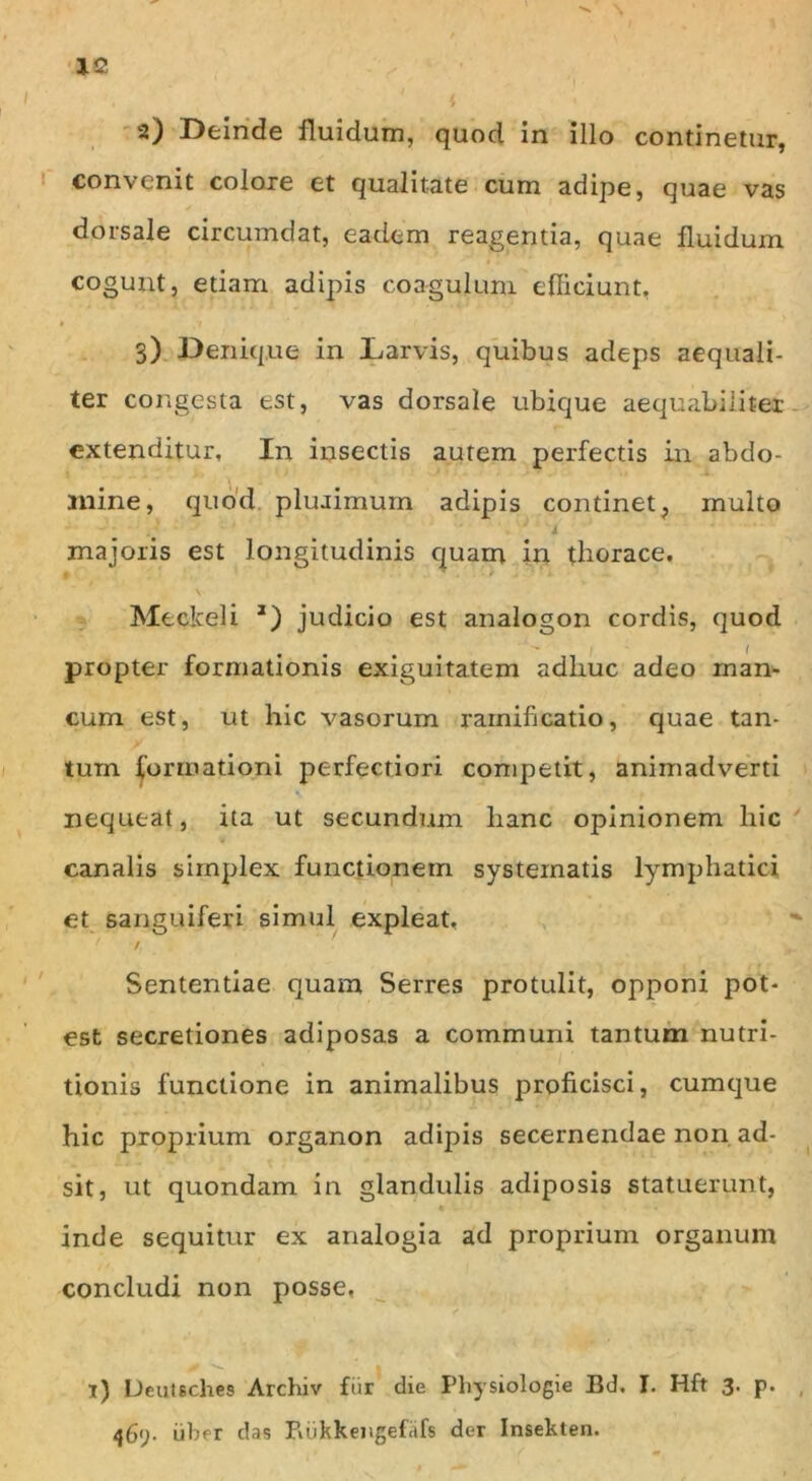 . i i a) Deinde fluidum, quod in illo continetur, convenit colore et qualitate cum adipe, quae vas dorsale circumdat, eadem reagentia, quae fluidum cogunt, etiam adipis coagulum efficiunt, 3) Denique in Larvis, quibus adeps aequali- ter congesta est, vas dorsale ubique aequabiliter extenditur. In insectis autem perfectis in abdo- mine, quod plurimum adipis continet, multo '4 majoris est longitudinis quam in thorace. ■ v Meclceli *) judicio est analogon cordis, quod propter formationis exiguitatem adliuc adeo man- cum est, ut hic vasorum rainificatio, quae tan- tum formationi perfectiori competit, animadverti nequeat, ita ut secundum lianc opinionem hic canalis simplex functionem systematis lymphatici et sanguiferi simul expleat. > * / , Sententiae quam Serres protulit, opponi pot- est secretiones adiposas a communi tantum nutri- tionis functione in animalibus proficisci, cumque hic proprium organon adipis secernendae non ad- sit, ut quondam in glandulis adiposis statuerunt, inde sequitur ex analogia ad proprium organum concludi non posse, jf v- I i) Deutsches Archiv fur die Physiologie Bd. I. Hft 3. p. iiber das Puikkeisgefrifs der Insekten.