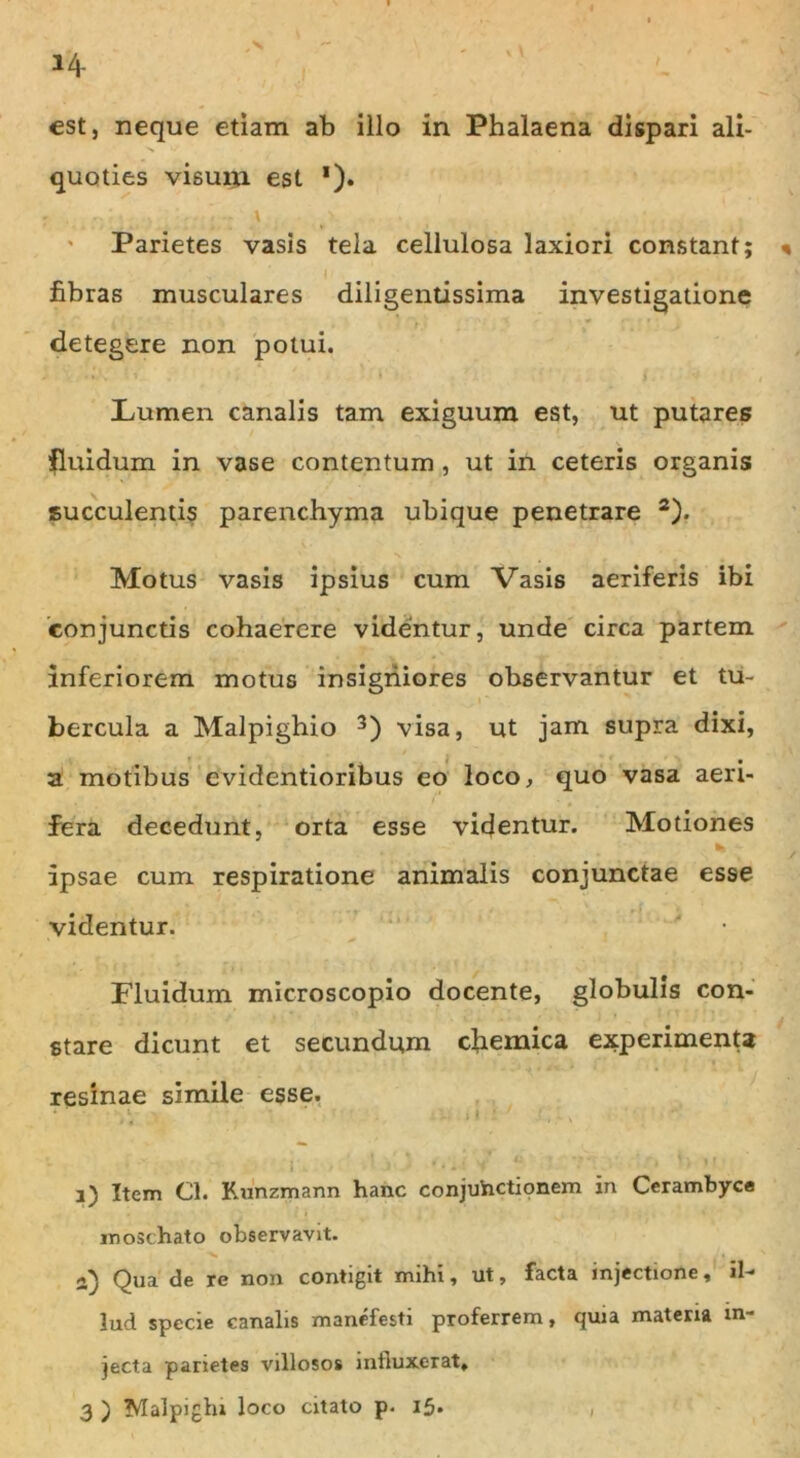 est, neque etiam ab illo in Phalaena dispari ali- quoties visum est *). - \ V . ... . Parietes vasis tela cellulosa laxiori constant; « fibras musculares diligentissima investigatione detegere non potui. Lumen canalis tam exiguum est, ut putares fluidum in vase contentum, ut in ceteris organis succulentis parenchyma ubique penetrare 2). Motus vasis ipsius cum Vasis aeriferis ibi conjunctis cohaerere videntur, unde circa partem inferiorem motus insigniores observantur et tu- bercula a Malpighio 3) visa, ut jam supra dixi, a motibus evidentioribus eo loco, quo vasa aeri- fera decedunt, orta esse videntur. Motiones ipsae cum respiratione animalis conjunctae esse videntur. Fluidum microscopio docente, globulis con- stare dicunt et secundum chemica experimenta resinae simile esse. ‘ ' .' .1 • ' ' 3) Item Cl. Runzmann hanc conjuhctionem in Cerambyce moschato observavit. jQ Qua de re non contigit mihi, ut, facta injectione, ii-* lud specie canalis manefesti proferrem, quia materia in- jecta parietes villosos influxerat, 3 ) Malpighi loco citato p. i5»