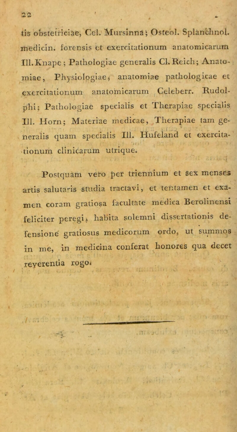 tis obstetriciae, Cei. Mursinna^ Osteol. Splanchnol. inedicin. forensis et exercitationum anatomicarum Xll.Knape; Pathologiae generalis Cl. Reich; Anato- miae, Physiologiae $ anatomiae pathologicae et exercitationum anatomicarum Celeberr. Budol- phi; Pathologiae specialis et Therapiae specialis 111. Horn; Materiae medicae, Therapiae tam ge- neralis quain specialis Ili. Huleland et exercita- tionum clinicarum utrique. • , . . . Postquam vero per triennium et sex menses artis salutaris studia tractavi, et tentamen et exa- men coram gratiosa facultate medica Berolinensi feliciter peregi.* habita solemni dissertationis de- fensione gratiosus medicorum ordo, ut summos in me, in medicina conferat honores qua decet reverentia rogo* 3 » - • 1