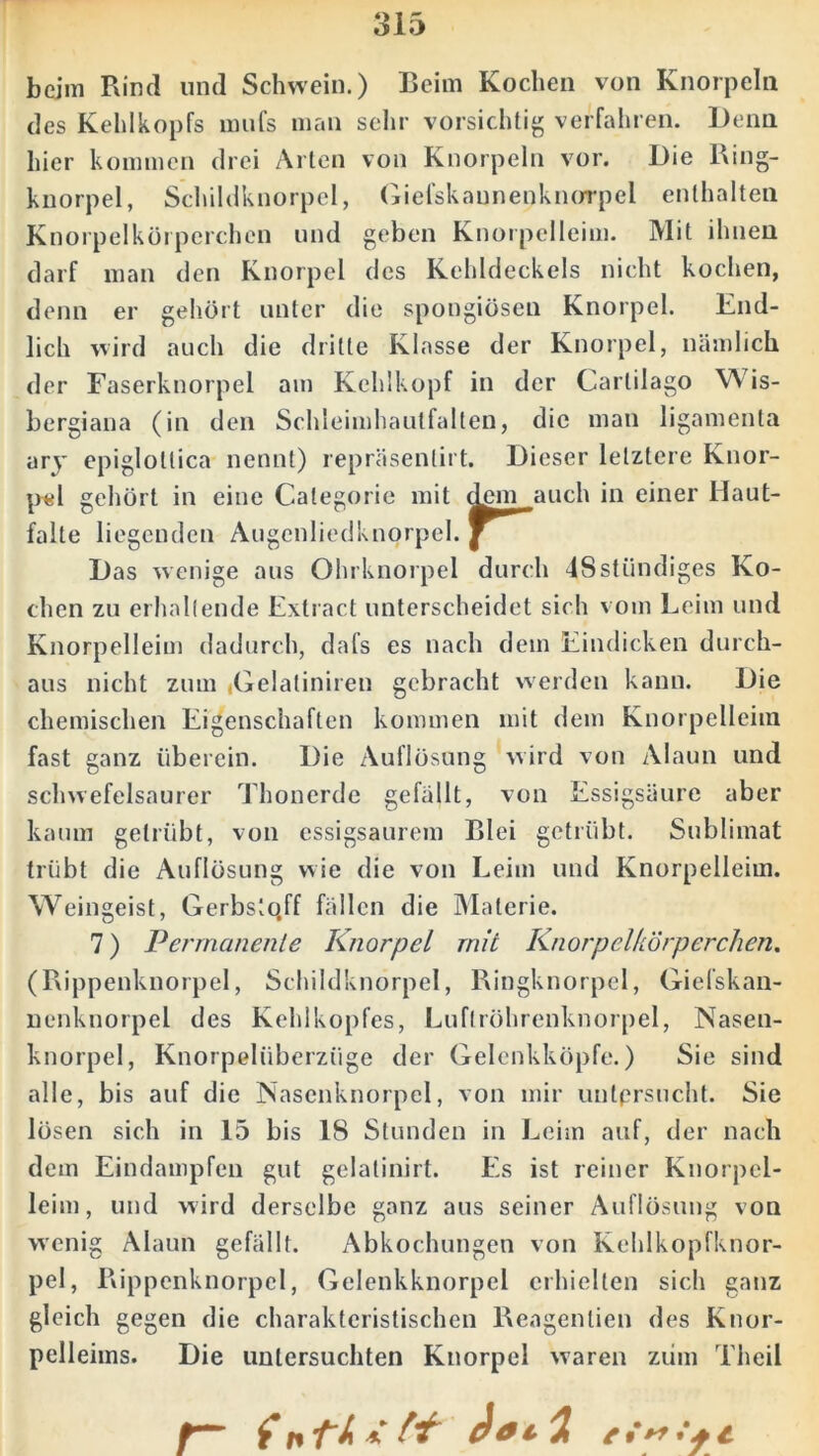 beim Rind und Schwein.) Beim Kochen von Knorpeln des Kehlkopfs mufs man sehr vorsichtig verfahren. Denn hier kommen drei Arten von Knorpeln vor. Die Ring- knorpel, Schildknorpel, Giefskannenknorpel enthalten Knorpelkörperchcn und geben Knorpclleim. Mit ihnen darf man den Knorpel des Kehldeckels nicht kochen, denn er gehört unter die spongiösen Knorpel. End- lich wird auch die dritte Klasse der Knorpel, nämlich der Faserknorpel am Kehlkopf in der Cartilago Wis- bergiana (in den Schleimhautfalten, die man ligamenta ary epiglollica nennt) repräsenlirt. Dieser letztere Knor- pel gehört in eine Categorie mit dem auch in einer Haut- falte liegenden Augenliedknorpel. Das w enige aus Ohrknorpel durch IS ständiges Ko- chen zu erhaltende Extract unterscheidet sich vom Leim und Knorpelleim dadurch, dafs es nach dem Eindicken durch- aus nicht zum iGelaliniren gebracht werden kann. Die chemischen Eigenschaften kommen mit dem Knorpelleim fast ganz überein. Die Auflösung wird von Alaun und schwefelsaurer Thonerde gefällt, von Essigsäure aber kaum getrübt, von essigsaurem Blei getrübt. Sublimat trübt die Auflösung wie die von Leim und Knorpelleim. Weingeist, Gerbstqff fällen die Materie. 7) Permanente Knorpel mit Knorpel/iörperchen. (Rippenknorpel, Schildknorpel, Ringknorpel, Giefskan- nenknorpel des Kehlkopfes, Luftröhrenknorpel, Nasen- knorpel, Knorpelüberzüge der Gelenkköpfe.) Sie sind alle, bis auf die Nasenknorpcl, von mir untersucht. Sie lösen sich in 15 bis 18 Stunden in Leim auf, der nach dem Eindampfen gut gelatinirt. Es ist reiner Knorpel- leim, und wird derselbe ganz aus seiner Auflösung von wenig Alaun gefällt. Abkochungen von Kehlkopfknor- pel, Rippenknorpel, Gelenkknorpel erhielten sich ganz gleich gegen die charakteristischen Reagenlien des Knor- pelleims. Die untersuchten Knorpel waren zürn Theil