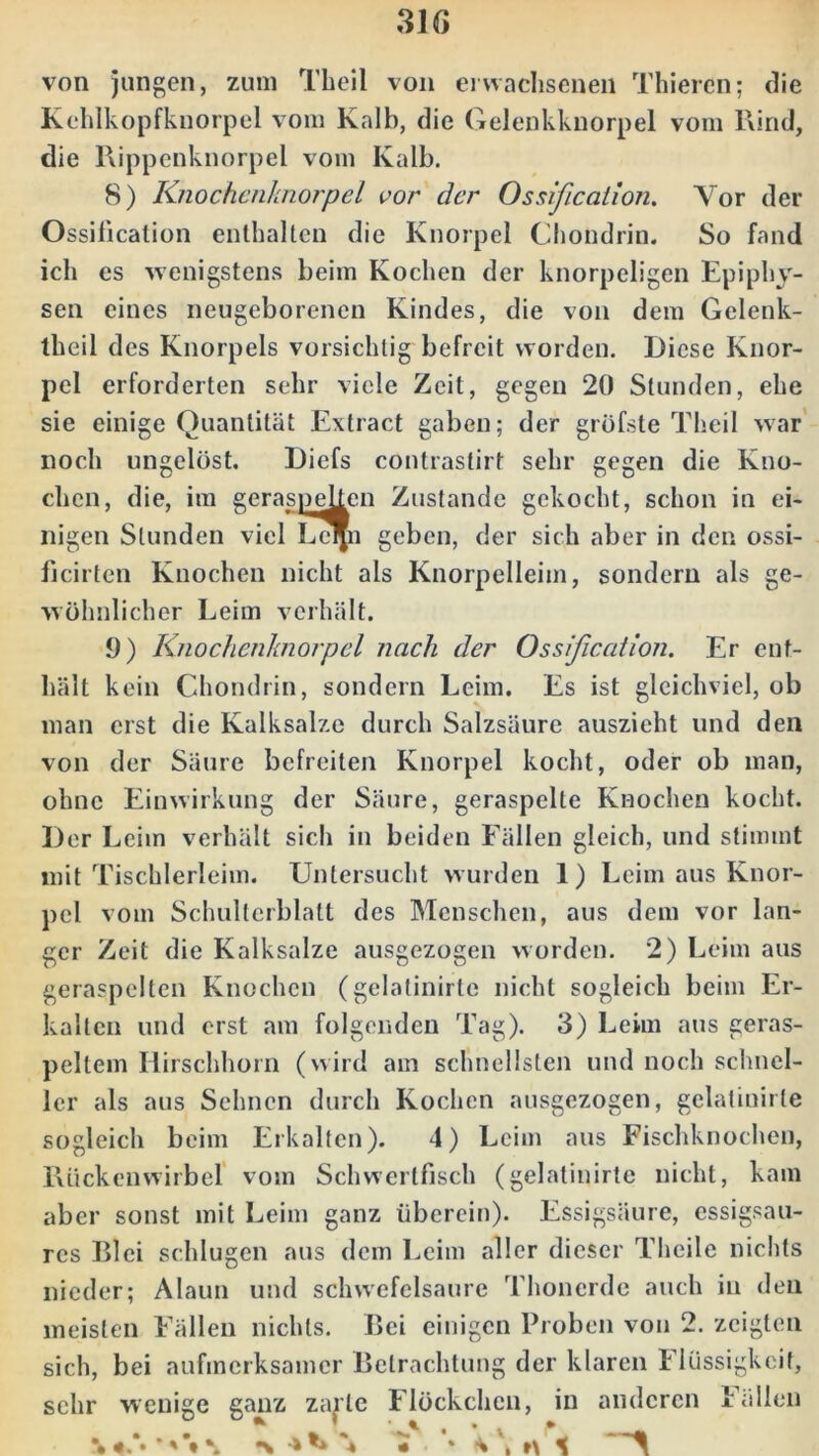 von jungen, zum Theil von erwachsenen Thieren; die Kehlkopfknorpel vom Kalb, die Gelenkknorpel vom Rind, die Rippenknorpel vom Kalb. 8) Knochenknorpel vor der Ossification. Vor der Ossilicalion enthalten die Knorpel Chondrin. So fand ich es wenigstens beim Kochen der knorpeligen Epiphy- sen eines neugeborenen Kindes, die von dem Gelenk- theil des Knorpels vorsichtig befreit worden. Diese Knor- pel erforderten sehr viele Zeit, gegen 20 Stunden, ehe sie einige Quantität Extract gaben; der gröfste Theil war noch ungelöst. Diefs contrastirt sehr gegen die Kno- chen, die, im geraspelten Zustande gekocht, schon in ei- nigen Stunden viel Le^n geben, der sich aber in den ossi- ficirten Knochen nicht als Knorpelleim, sondern als ge- wöhnlicher Leim verhält. 9) Knochenknorpel nach der Ossification. Er ent- hält kein Chondrin, sondern Leim. Es ist gleichviel, ob man erst die Kalksalze durch Salzsäure auszieht und den von der Säure befreiten Knorpel kocht, oder ob man, ohne Einwirkung der Säure, geraspelte Knochen kocht. Der Leiin verhält sich in beiden Fällen gleich, und stimmt mit Tischlerleim. Untersucht wurden 1) Leim aus Knor- pel vom Schulterblatt des Menschen, aus dem vor lan- ger Zeit die Kalksalze ausgezogen worden. 2) Leim aus geraspelten Knochen (gelatinirte nicht sogleich beim Er- kalten und erst am folgenden Tag). 3) Leim aus geras- peltem Hirschhorn (wird am schnellsten und noch schnel- ler als aus Sehnen durch Kochen ausgezogen, gelatinirte sogleich beim Erkalten). 4) Leim aus Fischknochen, Rückenwirbel vom Schwertfisch (gelatinirte nicht, kam aber sonst mit Leim ganz überein). Essigsäure, essigsau- res Blei schlugen aus dem Leim aller dieser Theile nichts nieder; Alaun und schwefelsaure Thonerde auch in den meisten Fällen nichts. Bei einigen Proben von 2. zeigten sich, bei aufmerksamer Betrachtung der klaren Flüssigkeit, sehr wenige ganz zarte Flöckchen, in anderen Fällen \ V ’• —*