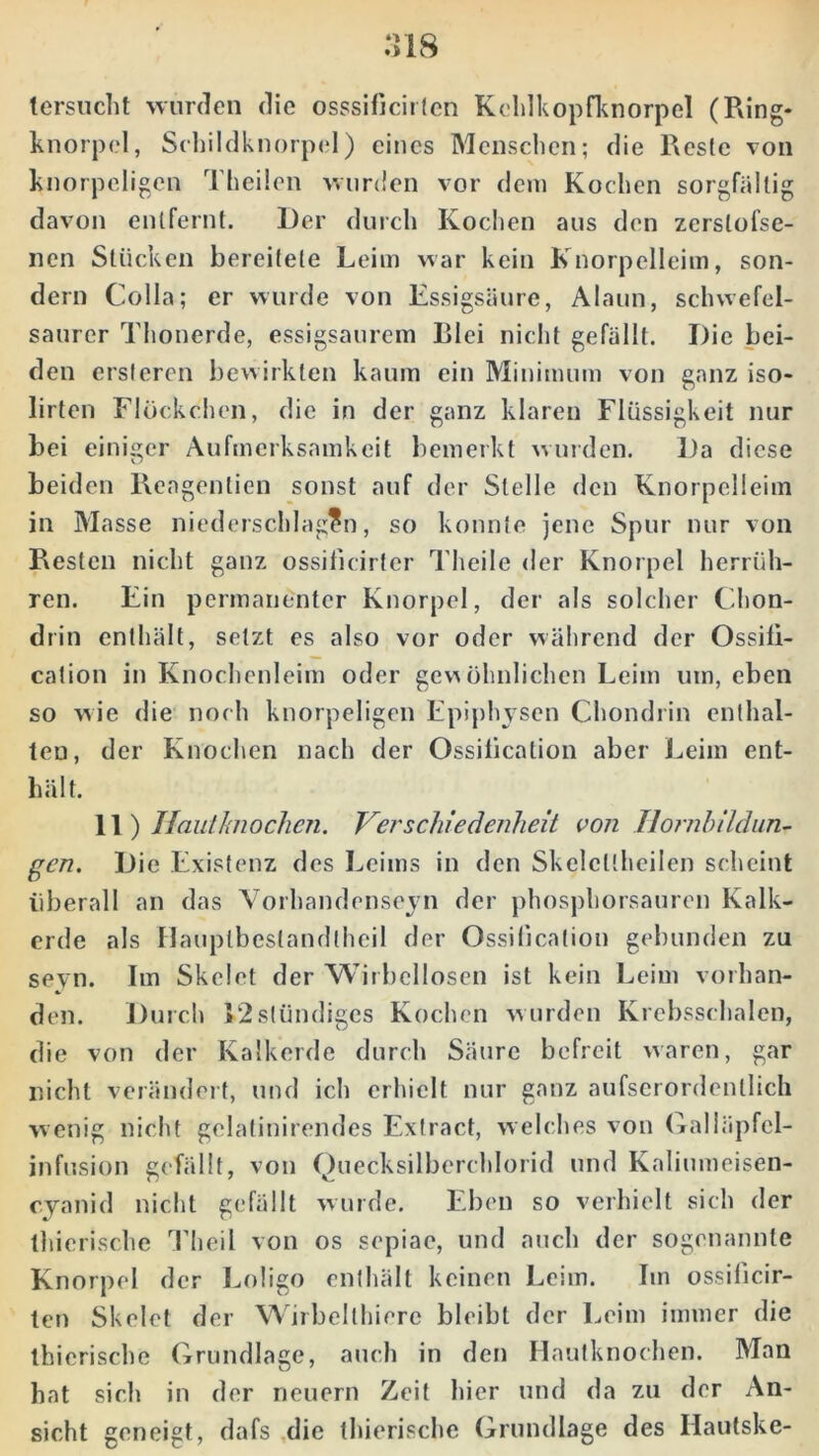 tersucht wurden die osssificirten Kehlkopfknorpel (Ring- knorpel, Schildknorpel) eines Menschen; die Reste von knorpeligen Theilen wurden vor dem Kochen sorgfältig davon entfernt. Der durch Kochen aus den zerslofse- nen Stücken bereitete Leim war kein Knorpelleim, son- dern Colla; er wurde von Essigsäure, Alaun, schwefel- saurer Thonerde, essigsaurem Blei nicht gefällt. Die bei- den ersteren bewirkten kaum ein Minimum von ganz iso- lirten Flöckchen, die in der ganz klaren Flüssigkeit nur bei einiger Aufmerksamkeit bemerkt wurden. Da diese beiden Rengentien sonst auf der Stelle den Knorpelleim in Masse niederschlagen, so konnte jene Spur nur von Resten nicht ganz ossiiieirfer Theile der Knorpel herrüh- ren. Ein permanenter Knorpel, der als solcher Chon- drin enthält, setzt es also vor oder während der Ossili- cation in Knochenleim oder gewöhnlichen Leim um, eben so wie die noch knorpeligen Epiphysen Chondrin enthal- ten, der Knochen nach der Ossilication aber Leim ent- hält. 11) Hauthiochen. Verschiedenheit von Hornbildun- gen. Die Existenz des Leims in den Skelcüheilen scheint überall an das Vorhandenseyn der phosphorsauren Kalk- erde als Hauptbestandtheil der Ossilication gebunden zu sevn. Im Skelet der Wirbellosen ist kein Leim vorhan- den. Durch *2slündiges Kochen wurden Krebsschalen, die von der Kalkerde durch Säure befreit waren, gar nicht verändert, und ich erhielt nur ganz aufscrordenllich wenig nicht gelatinirendes Extract, welches von Galläpfcl- infusion gefällt, von Quecksilberchlorid und Kaliumeisen- cyanid nicht gefällt wurde. Eben so verhielt sich der thicrischc Theil von os sepiae, und auch der sogenannte Knorpel der Loligo enthält keinen Leim. Im ossificir- len Skelet der Wirbelthiere bleibt der Leim immer die thicrischc Grundlage, auch in den Hautknochen. Man hat sich in der neuern Zeit hier und da zu der An- sicht geneigt, dafs die thierische Grundlage des Haulske-