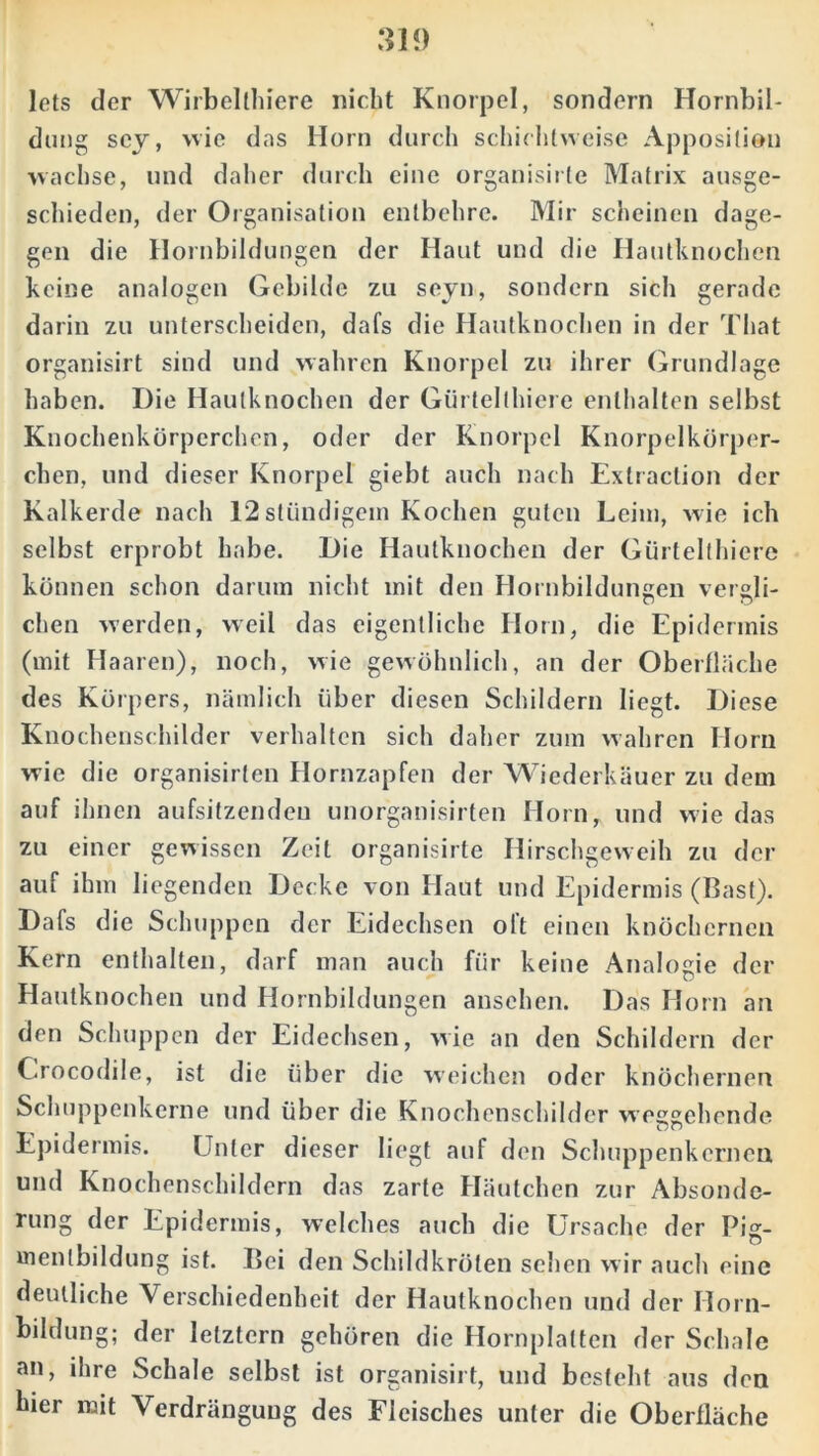 lots der Wirbellhiere nicht Knorpel, sondern Hornbil- dung scy, wie das Horn durch schichtweise Apposition wachse, und daher durch eine organisirte Matrix ausge- schieden, der Organisation entbehre. Mir scheinen dage- gen die Hornbildungen der Haut und die Hautknochen keine analogen Gebilde zu seyn, sondern sich gerade darin zu unterscheiden, dafs die Hautknochen in der That organisirt sind und wahren Knorpel zu ihrer Grundlage haben. Die Hautknochen der Gürtelfhiere enthalten selbst Knochenkörperchen, oder der Knorpel Knorpelkörper- chen, und dieser Knorpel giebt auch nach Extraction der Kalkerde nach 12stiindigein Kochen guten Leim, wie ich selbst erprobt habe. Die Hautknochen der Gürtelthiere können schon darum nicht mit den Hornbildungen vergli- chen werden, weil das eigentliche Horn, die Epidermis (mit Haaren), noch, wie gewöhnlich, an der Oberfläche des Körpers, nämlich über diesen Schildern liegt. Diese Knochenschilder verhalten sich daher zum wahren Horn wie die organisirten Hornzapfen der Wiederkäuer zu dem auf ihnen aufsitzendeu unorganisirten Horn, und wie das zu einer gewissen Zeit organisirte Hirschgeweih zu der auf ihm liegenden Decke von Haut und Epidermis (Bast). Dafs die Schuppen der Eidechsen oft einen knöchernen Kern enthalten, darf man auch für keine Analogie der Hautknochen und Hornbildungen anschen. Das Horn an den Schuppen der Eidechsen, wie an den Schildern der Crocodile, ist die über die weichen oder knöchernen Schuppenkerne und über die Knochenschilder weitgehende Epidermis. Unter dieser liegt auf den Schuppenkcrnea und Knochenschildern das zarte Häutchen zur Absonde- rung der Epidermis, welches auch die Ursache der Pig- mentbildung ist. Bei den Schildkröten sehen wir auch eine deutliche Verschiedenheit der Hautknochen und der Horn- bildung; der letztem gehören die Hornplatten der Schale an, ihre Schale selbst ist organisirt, und besteht aus den hier mit Verdrängung des Fleisches unter die Oberfläche