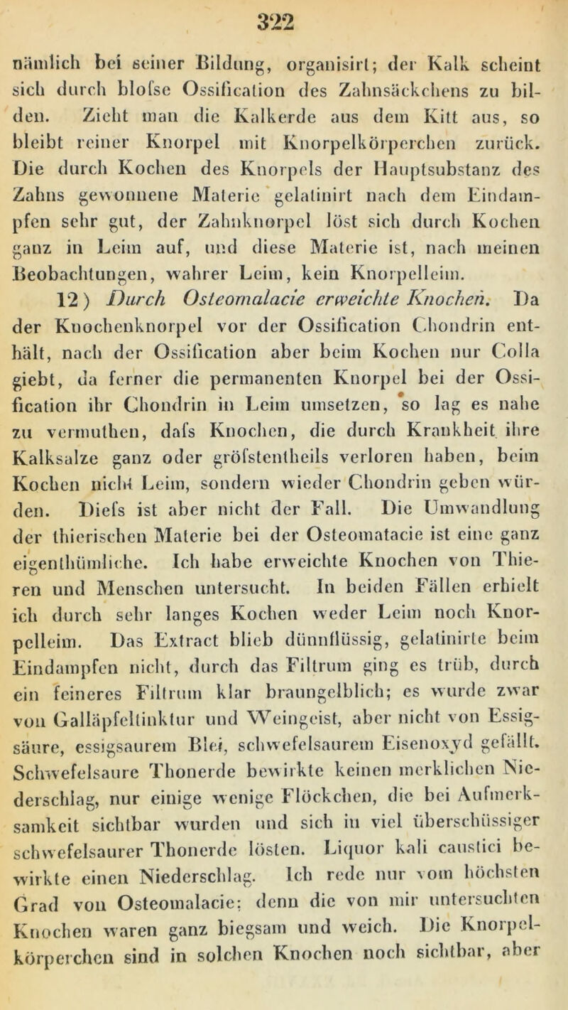 nämlich bei seiner Bildung, organisirt; der Kalk scheint sich durch blofse Ossilication des Zahnsäckchens zu bil- den. Zieht man die Kalkerde aus dem Kitt aus, so bleibt reiner Knorpel mit Knorpelkörperchen zurück. Die durch Kochen des Knorpels der Hauptsubstanz des Zahns gewonnene Materie gelalinirt nach dem Eindam- pfen sehr gut, der Zahnknorpel löst sich durch Kochen ganz in Leim auf, und diese Materie ist, nach meinen Beobachtungen, wahrer Leim, kein Knorpelleim. 12) Durch Osleornalacie erweichte Knochen. Da der Kuochenknorpel vor der Ossilication Chondrin ent- hält, nach der Ossilication aber beim Kochen nur Colla giebt, da ferner die permanenten Knorpel bei der Ossi- fication ihr Chondrin in Leim umsetzen, so lag es nahe zu vermuthen, dafs Knochen, die durch Krankheit ihre Kalksalze ganz oder gröfstenlheils verloren haben, beim Kochen nicht Leim, sondern wieder Chondrin geben w ür- den. Diel's ist aber nicht der Fall. Die Umwandlung der thierischen Materie bei der Osteomatacie ist eine ganz eigenthümliche. Ich habe erweichte Knochen von Thie- ren und Menschen untersucht. In beiden Fällen erhielt ich durch sehr langes Kochen weder Leim noch Knor- pelleim. Das Extract blieb dünnflüssig, gelalinirte beim Eindampfen nicht, durch das Filtrum ging es trüb, durch ein feineres Filtrum klar braungelblich; es wurde zwar von Galläpfeltinktur und Weingeist, aber nicht von Essig- säure, essigsaurem Blei, schwefelsaurem Eisenoxyd gefällt. Schwefelsäure Thonerde bewirkte keinen merklichen Nie- derschlag, nur einige wenige Flöckchen, die bei Aufmerk- samkeit sichtbar wurden und sich in viel überschüssiger schwefelsaurer Thonerde lösten. Liquor kali causlici be- wirkte einen Niederschlag. Ich rede nur vom höchsten Grad von Osteomalacie: denn die von mir untersuchten Knochen waren ganz biegsam und weich. Die Knorpel- körperchcn sind in solchen Knochen noch sichtbar, «'bei