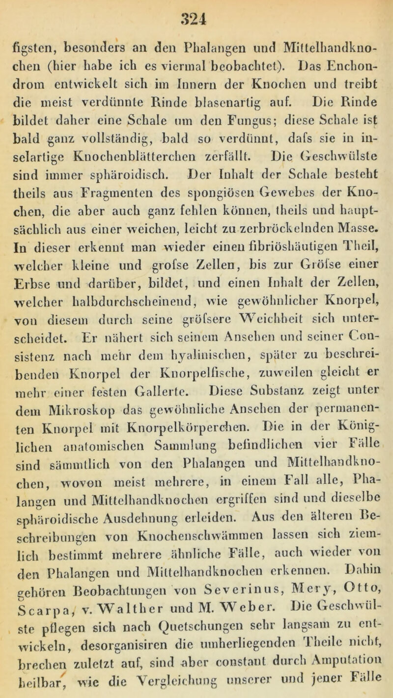 figstcn, besonders an den Phalangen und Mittelhandkno- chen (hier habe ich es viermal beobachtet). Das Enchon- drom entwickelt sich im Innern der Knochen und treibt die meist verdünnte Funde blasenartig auf. Die Rinde bildet daher eine Schale um den Fungus; diese Schale ist bald ganz vollständig, bald so verdünnt, dafs sie in in- selartige Knochenblätterchen zerfällt. Die Geschwülste sind immer sphäroidisch. Der Inhalt der Schale besteht theils aus Fragmenten des spongiösen Gewebes der Kno- chen, die aber auch ganz fehlen können, theils und haupt- sächlich aus einer weichen, leicht zu zerbröckelnden Masse. In dieser erkennt man wieder einen fibriöshäutigen Theil, welcher kleine und grofse Zellen, bis zur Grölse einer Erbse und darüber, bildet, und einen Inhalt der Zellen, welcher halbdurchscheinend, wie gewöhnlicher Knorpel, von diesem durch seine gröfsere Weichheit sich unter- scheidet. Er nähert sich seinem Ansehen und seiner Con- sistenz nach mehr dem hyalinischen, später zu beschrei- benden Knorpel der Knorpelfische, zuweilen gleicht er mehr einer festen Gallerte. Diese Substanz zeigt unter dem Mikroskop das gewöhnliche Ansehen der permanen- ten Knorpel mit Knorpelkörperchen. Die in der König- lichen anatomischen Sammlung befindlichen vier Fälle sind sämmtlich von den Phalangen und Mittelhandkno- chen, wovon meist mehrere, in einem Fall alle, Pha- langen und Mittelhandknochen ergriffen sind und dieselbe sphäroidische Ausdehnung erleiden. Aus den älteren Be- schreibilligen von Knochenschwämmen lassen sich ziem- lich bestimmt mehrere ähnliche Fälle, auch wieder von den Phalangen und Milteihandknochen erkennen. Dahin gehören Beobachtungen von Severinus, Mery, Otto, S c a rp a / v. Wa 11h e r und M. Webe r. Die Geschwül- ste pflegen sich nach Quetschungen sehr langsam zu ent- wickeln, desorganisiren die umherliegenden 1 heile nicht, brechen zuletzt auf, sind aber constaut durch Amputation heilbar', wie die Vergleichung unserer und jener Fälle