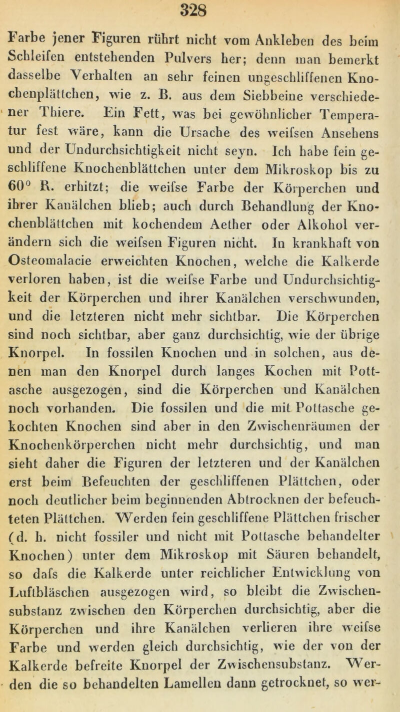 Farbe jener Figuren rührt nicht vom Ankleben des beim Schleifen entstehenden Pulvers her; denn man bemerkt dasselbe Verhalten an sehr feinen ungeschliffenen Kno- chenplättchen, wie z. B. aus dem Siebbeine verschiede- ner Thiere. Ein Fett, was bei gewöhnlicher Tempera- tur fest wäre, kann die Ursache des weifsen Ansehens und der Undurchsichtigkeit nicht seyn. Ich habe fein ge- schliffene Kuochenblältchen unter dem Mikroskop bis zu 60° B. erhitzt; die weifse Farbe der Körperchen und ihrer Kanälchen blieb; auch durch Behandlung der Kno- chenblättchen mit kochendem Aether oder Alkohol ver- ändern sich die weifsen Figuren nicht. In krankhaft von Osteomalacie erweichten Knochen, welche die Kalkerde verloren haben, ist die weifse Farbe und Undurchsichtig- keit der Körperchen und ihrer Kanälchen verschwunden, und die letzteren nicht mehr sichtbar. Die Körperchen sind noch sichtbar, aber ganz durchsichtig, wie der übrige Knorpel. In fossilen Knochen und in solchen, aus de- nen man den Knorpel durch langes Kochen mit Pott- asche ausgezogen, sind die Körperchen und Kanälchen noch vorhanden. Die fossilen und die mit Pottasche ge- kochten Knochen sind aber in den Zwischenräumen der Knochenkörperchen nicht mehr durchsichtig, und man sieht daher die Figuren der letzteren und der Kanälchen erst beim Befeuchten der geschliffenen Plättchen, oder noch deutlicher beim beginnenden Abtrocknen der befeuch- teten Plättchen. Werden fein geschliffene Plättchen frischer (d. h. nicht fossiler und nicht mit Pottasche behandelter Knochen) unter dem Mikroskop mit Säuren behandelt, so dafs die Kalkerde unter reichlicher Entwicklung von Luftbläschen ausgezogen wird, so bleibt die Zwischen- substanz zwischen den Körperchen durchsichtig, aber die Körperchen und ihre Kanälchen verlieren ihre weifse Farbe und werden gleich durchsichtig, wie der von der Kalkerde befreite Knorpel der Zwischensubstanz. Wer- den die so behandelten Lamellen dann getrocknet, so wer-