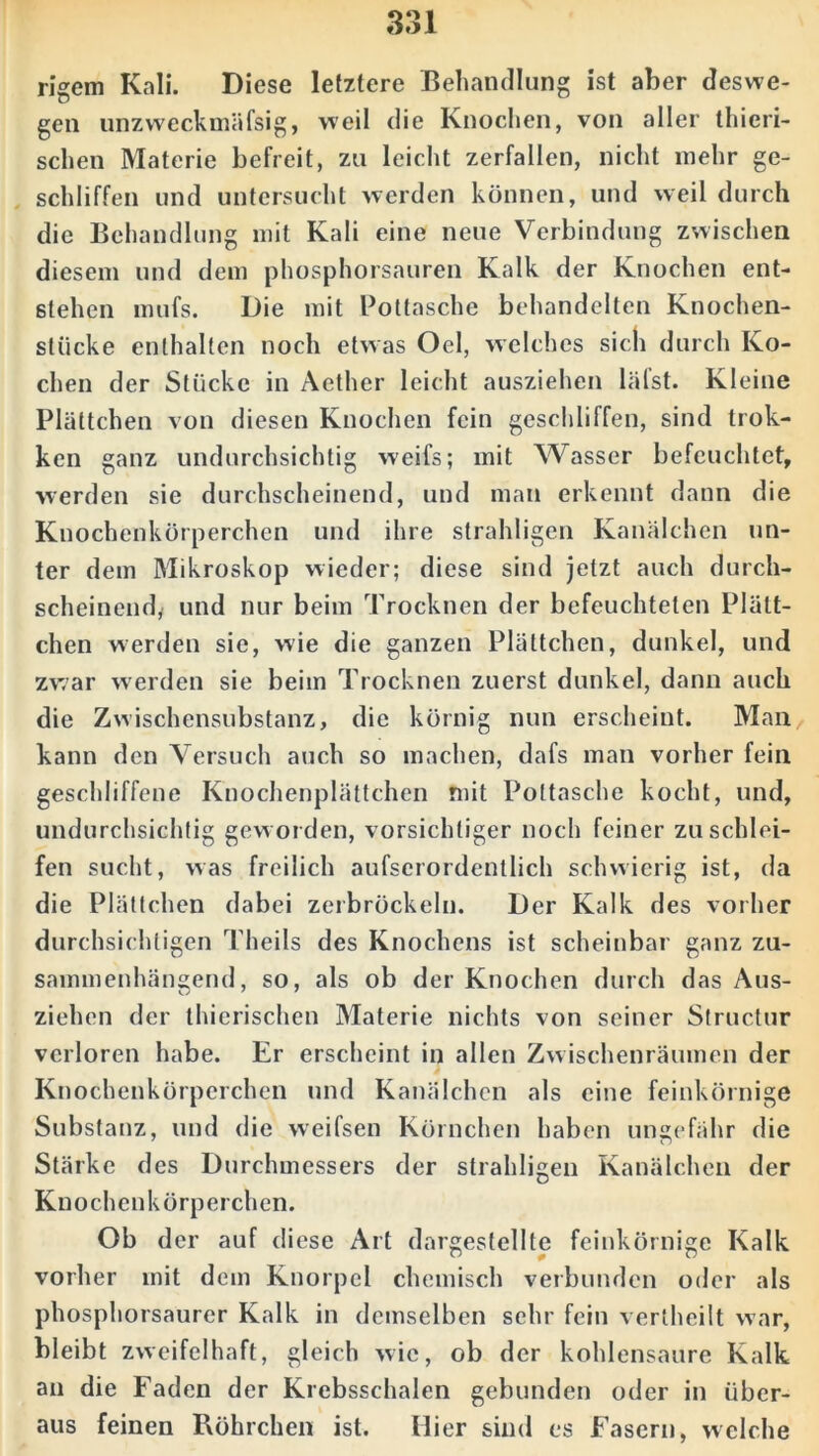 rigem Kali. Diese letztere Behandlung ist aber deswe- gen unzweckmäfsig, weil die Knochen, von aller thicri- schen Materie befreit, zu leicht zerfallen, nicht mehr ge- schliffen und untersucht werden können, und weil durch die Behandlung mit Kali eine neue Verbindung zwischen diesem und dem phosphorsauren Kalk der Knochen ent- stehen mufs. Die mit Pottasche behandelten Knochen- stucke enthalten noch etwas Oel, welches sich durch Ko- chen der Stücke in Aether leicht ausziehen läfst. Kleine Plättchen von diesen Knochen fein geschliffen, sind trok- ken ganz undurchsichtig weifs; mit Wasser befeuchtet, werden sie durchscheinend, und man erkennt dann die Knochenkörperchen und ihre strahligen Kanälchen un- ter dem Mikroskop wieder; diese sind jetzt auch durch- scheinend, und nur beim Trocknen der befeuchteten Plätt- chen werden sic, wie die ganzen Plättchen, dunkel, und zwar werden sie beim Trocknen zuerst dunkel, dann auch die Zwischensubstanz, die körnig nun erscheint. Man kann den Versuch auch so machen, dafs man vorher fein geschliffene Knochenplättchen mit Pottasche kocht, und, undurchsichtig geworden, vorsichtiger noch feiner zu schlei- fen sucht, was freilich aufserordentlich schwierig ist, da die Plättchen dabei zerbröckeln. Der Kalk des vorher durchsichtigen Theils des Knochens ist scheinbar ganz zu- sammenhängend, so, als ob der Knochen durch das Aus- ziehen der thierischen Materie nichts von seiner Structur verloren habe. Er erscheint in allen Zwischenräumen der Knochenkörperchen und Kanälchen als eine feinkörnige Substanz, und die weifsen Körnchen haben ungefähr die Stärke des Durchmessers der strahligen Kanälchen der Knochenkörperchen. Ob der auf diese Art dargestellte feinkörnige Kalk vorher mit dem Knorpel chemisch verbunden oder als phosphorsaurer Kalk in demselben sehr fein vertheilt war, bleibt zweifelhaft, gleich wie, ob der kohlensaure Kalk an die Faden der Krebsschalen gebunden oder in über- aus feinen Röhrchen ist. Hier sind es Fasern, welche