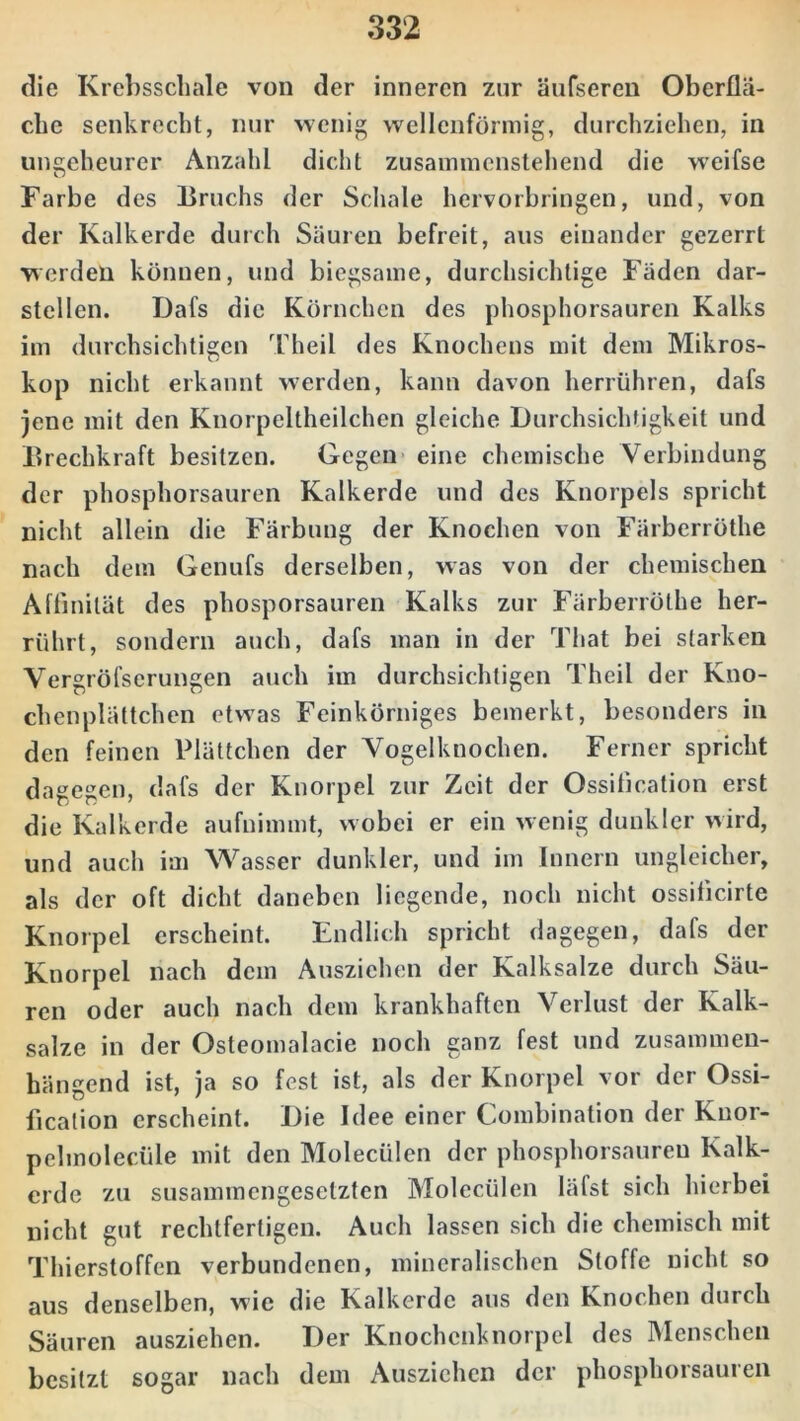 die Krebsschale von der inneren zur äufseren Oberflä- che senkrecht, nur wenig wellenförmig, durchziehen, in ungeheurer Anzahl dicht zusammenstehend die weifse Farbe des Bruchs der Schale hervorbringen, und, von der Kalkerde durch Säuren befreit, aus einander gezerrt werden können, und biegsame, durchsichtige Fäden dar- stellen. Dafs die Körnchen des phosphorsauren Kalks im durchsichtigen Theil des Knochens mit dem Mikros- kop nicht erkannt werden, kann davon herrühren, dafs jene mit den Knorpeltheilchcn gleiche Durchsichtigkeit und Brechkraft besitzen. Gegen eine chemische Verbindung der phosphorsauren Kalkerde und des Knorpels spricht nicht allein die Färbung der Knochen von Färberröthe nach dem Genufs derselben, was von der chemischen Affinität des phosporsauren Kalks zur Färberröthe her- rührt, sondern auch, dafs man in der That bei starken Vergröfscrungen auch im durchsichtigen Theil der Kno- chenplättchen etwas Feinkörniges bemerkt, besonders in den feinen Plättchen der Vogelknochen. Ferner spricht dagegen, dafs der Knorpel zur Zeit der Ossification erst die Kalkerde aufnimmt, wobei er ein wenig dunkler wird, und auch im Wasser dunkler, und im Innern ungleicher, als der oft dicht daneben liegende, noch nicht ossificirte Knorpel erscheint. Endlich spricht dagegen, dafs der Knorpel nach dem Ausziehen der Kalksalze durch Säu- ren oder auch nach dem krankhaften Verlust der Kalk- salze in der Osteomalacie noch ganz fest und zusammen- hängend ist, ja so fest ist, als der Knorpel vor der Ossi- fication erscheint. Die Idee einer Combination der Knor- pelmolecüle mit den Molecülen der phosphorsauren Kalk- erde zu susammengesetzten Molecülen läfst sich hierbei nicht gut rechtfertigen. Auch lassen sich die chemisch mit Thierstoffen verbundenen, mineralischen Stoffe nicht so aus denselben, wie die Kalkerde aus den Knochen durch Säuren ausziehen. Der Knochcnknorpel des Menschen besitzt sogar nach dem Ausziehen der phosphorsauren