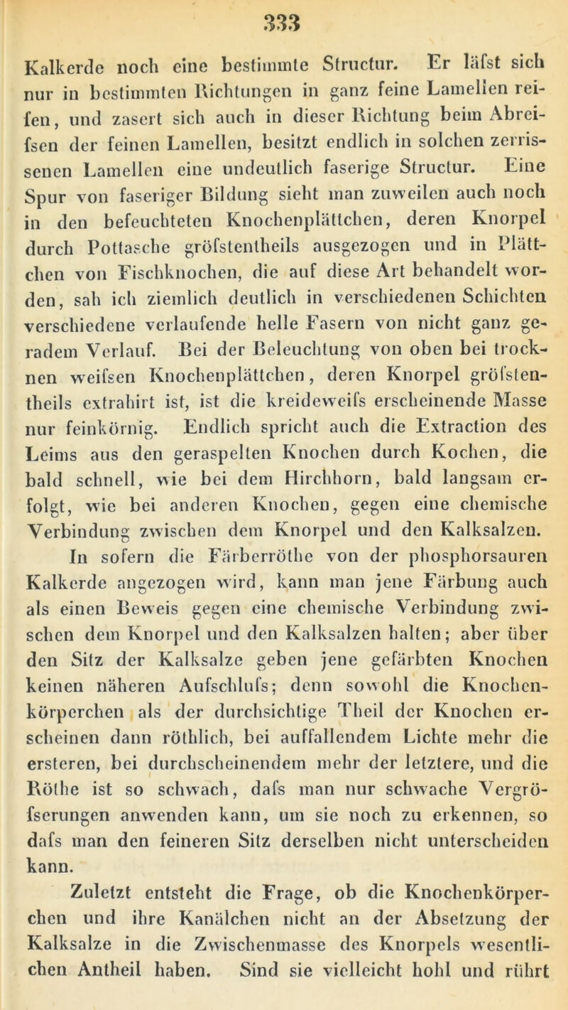 Kalkerde noch eine bestimmte Sfructur. Er läfst sich nur in bestimmten Richtungen in ganz feine Lamelien rei- fen, und zasert sich auch in dieser Richtung beim Abrci- fsen der feinen Lamellen, besitzt endlich in solchen zeriis- senen Lamellen eine undeutlich faserige Structur. Eine Spur von faseriger Bildung sieht man zuweilen auch noch in den befeuchteten Knochenplättchen, deren Knorpel durch Pottasche gröfstentheils ausgezogen und in Plätt- chen von Fischknochen, die auf diese Art behandelt wor- den, sah ich ziemlich deutlich in verschiedenen Schichten verschiedene verlaufende helle Fasern von nicht ganz ge- radem Verlauf. Bei der Beleuchtung von oben bei trock- nen weifsen Knochenplättchen, deren Knorpel gröfsten- theils exfrahirt ist, ist die kreideweifs erscheinende Masse nur feinkörnig. Endlich spricht auch die Extraction des Leims aus den geraspelten Knochen durch Kochen, die bald schnell, wie bei dem Hirchhorn, bald langsam er- folgt, wie bei anderen Knochen, gegen eine chemische Verbindung zwischen dem Knorpel und den Kalksalzen. In sofern die Färberröthe von der phosphorsauren Kalkerde angezogen wird, kann man jene Färbung auch als einen Beweis gegen eine chemische Verbindung zwi- schen dem Knorpel und den Kalksalzen halten; aber über den Sitz der Kalksalze geben jene gefärbten Knochen keinen näheren Aufschlufs; denn sowohl die Knochen- körperchen als der durchsichtige Theil der Knochen er- scheinen dann röthlich, bei auffallendem Lichte mehr die erstcren, bei durchscheinendem mehr der letztere, und die Rölhe ist so schwach, dafs man nur schwache Vergrö- fserungen anwenden kann, um sie noch zu erkennen, so dafs man den feineren Sitz derselben nicht unterscheiden kann. Zuletzt entsteht die Frage, ob die Knochenkörper- chen und ihre Kanälchen nicht an der Absetzung der Kalksalze in die Zwischenmasse des Knorpels wesentli- chen Antheil haben. Sind sie vielleicht hohl und rührt