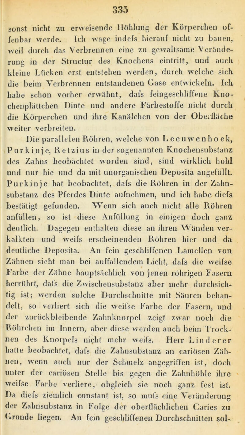 sonst nicht zu erweisende Höhlung der Körperchen of- fenbar werde. Ich wage indefs hierauf nicht zu bauen, weil durch das Verbrennen eine zu gewaltsame Verände- rung in der Structur des Knochens eintritt, und auch kleine Lücken erst entstehen werden, durch welche sich die beim Verbrennen entstandenen Gase entwickeln. Ich habe schon vorher erwähnt, dafs feingeschliffene Kno- chcnplältchen I)inte und andere Färbestoffe nicht durch die Körperchen und ihre Kanälchen von der Oberfläche weiter verbreiten. Die parallelen Röhren, welche von Leeuwenhoek, Purkinje, Retzius in der sogenannten Knochensubstanz des Zahns beobachtet worden sind, sind wirklich hohl und nur hie und da mit unorganischen Deposila angefüllt. Purkinje hat beobachtet, dafs die Röhren in der Zahn- substanz des Pferdes Dinte aufnehmen, und ich habe diefs bestätigt gefunden. Wenn sich auch nicht alle Röhren anfüllen, so ist diese Anfüllung in einigen doch ganz deutlich. Dagegen enthalten diese an ihren Wänden ver- kalkten und weifs erscheinenden Röhren hier und da deutliche Deposita. An fein geschliffenen Lamellen von Zähnen sieht man bei auffallendem Licht, dafs die weifse t Farbe der Zähne hauptsächlich von jenen rührigen Fasern herrührt, dals die Zwischensubstanz aber mehr durchsich- tig ist; werden solche Durchschnitte mit Säuren behan- delt, so verliert sich die weifse Farbe der Fasern, und der zurückbleibende Zahnknorpel zeigt zwar noch die Röhrchen im Innern, aber diese werden auch beim Trock- nen des Knorpels nicht mehr weifs. Herr Linderer halle beobachtet, dafs die Zahnsubstanz an cariösen Zäh- nen, wenn auch nur der Schmelz angegriffen ist, doch unter der cariösen Stelle bis gegen die Zahnhöhle ihre weifse Farbe verliere, obgleich sie noch ganz fest ist. Da diefs ziemlich constant ist, so mufs eine Veränderung: der Zahnsubstanz in Folge der oberflächlichen Caries zu Grunde liegen. An fein geschliffenen Durchschnitten sol-