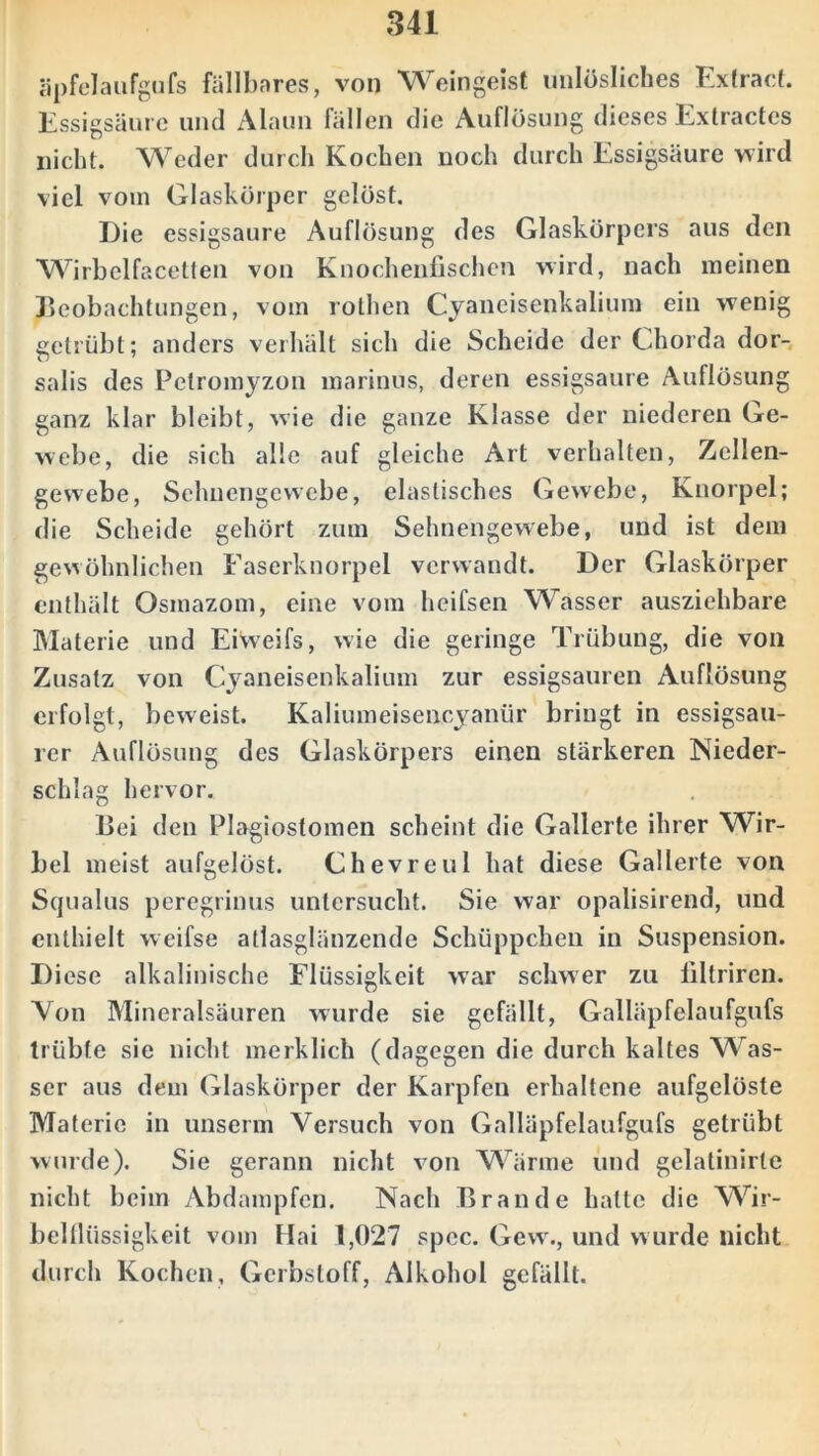 äpfelaufgufs fällbares, von Weingeist unlösliches Extract. Essigsäure und Alaun fällen die Auflösung dieses Extractes nicht. Weder durch Kochen noch durch Essigsäure wird viel vom Glaskörper gelöst. Die essigsaure Auflösung des Glaskörpers aus den Wirbelfacetlen von Knochenfischen wird, nach meinen Beobachtungen, vom rothen Cyaneisenkalium ein wenig getrübt; anders verhält sich die Scheide der Chorda dor- salis des Pctromyzon marinus, deren essigsaure Auflösung ganz klar bleibt, wie die ganze Klasse der niederen Ge- webe, die sich alle auf gleiche Art verhalten, Zellen- gewebe, Sehnengewebe, elastisches Gewebe, Knorpel; die Scheide gehört zum Sehnengewebe, und ist dem gewöhnlichen Faserknorpel verwandt. Der Glaskörper enthält Osmazom, eine vom heifsen Wasser ausziehbare Materie und Eiweifs, wie die geringe Trübung, die von Zusatz von Cyaneisenkalium zur essigsauren Auflösung erfolgt, beweist. Kaliumeisencyantir bringt in essigsau- rer Auflösung des Glaskörpers einen stärkeren Nieder- schlag hervor. Bei den Plagiostomen scheint die Gallerte ihrer Wir- bel meist aufgelöst. Che vre ul hat diese Gallerte von Squalus peregrinus untersucht. Sie war opalisirend, und enthielt weifse atlasglänzende Schüppchen in Suspension. Diese alkalinische Flüssigkeit war schwer zu filtriren. Von Mineralsäuren wurde sie gefällt, Galläpfelaufgufs trübte sie nicht merklich (dagegen die durch kaltes Was- ser aus dem Glaskörper der Karpfen erhaltene aufgelöste Materie in unserm Versuch von Galläpfelaufgufs getrübt wurde). Sie gerann nicht von Wärme und gelatinirte nicht beim Abdampfen. Nach Brande halte die Wir- belflüssigkeit vom Hai 1,027 spec. Gew., und wurde nicht durch Kochen, Gerbstoff, Alkohol gefällt.