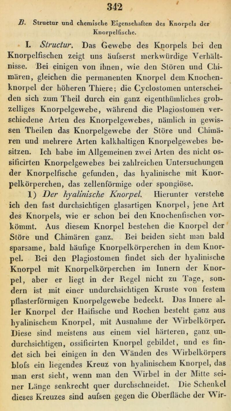 / B. Structur und chemische Eigenschaften des Knorpels der Knorpelfische. I. Structur. Das Gewebe des Knorpels bei den Knorpelfischen zeigt uns äufserst merkwürdige Verhält- nisse. Bei einigen von ihnen, wie den Stören und Chi- mären, gleichen die permanenten Knorpel dem Knochen- knorpel der höheren Thiere; die Cyclostomen unterschei- den sich zum Theil durch ein ganz eigentümliches grob- zeiliges Knorpelgewebe, während die Plagiostomen ver- schiedene Arten des Knorpelgewebes, nämlich in gewis- sen Theilen das Knorpelgewebe der Störe und Chimä- ren und mehrere Arten kalkhaltigen Knorpelgewebes be- sitzen. Ich habe im Allgemeinen zwei Arten des nicht os- sificirten Knorpclgewebes bei zahlreichen Untersuchungen der Knorpelfische gefunden, das hyalinische mit Knor- pelkörperchen, das zellenförmige oder spongiöse. 1) Der hyalinische Knorpel. Hierunter verstehe ich den fast durchsichtigen glasartigen Knorpel, jene Art des Knorpels, wie er schon bei den Knochenfischen vor- kömmt. Aus diesem Knorpel bestehen die Knorpel der Störe und Chimären ganz. Bei beiden sieht man bald sparsame, bald häufige Knorpelkörperchen in dem Knor- pel. Bei den Plagiostomen findet sich der hyalinische Knorpel mit Knorpelkörperchen im Innern der Knor- pel, aber er liegt in der Begel nicht zu Tage, son- dern ist mit einer undurchsichtigen Kruste von festem pflasterförmigen Knorpelgewebe bedeckt. Das Innere al- ler Knorpel der Haifische und Rochen besteht ganz aus hyalinischem Knorpel, mit Ausnahme der Wirbelkörper. Diese sind meistens aus einem viel härteren, ganz un- durchsichtigen, ossificirten Knorpel gebildet, und es fin- det sich bei einigen in den Wänden des Wirbelkörpers blofs ein liegendes Kreuz von hyalinischem Knorpel, das man erst sieht, wenn man den Wirbel in der Mitte sei- ner Länge senkrecht quer durchschneidet. Die Schenkel dieses Kreuzes sind aufsen gegen die Oberfläche der Wir-