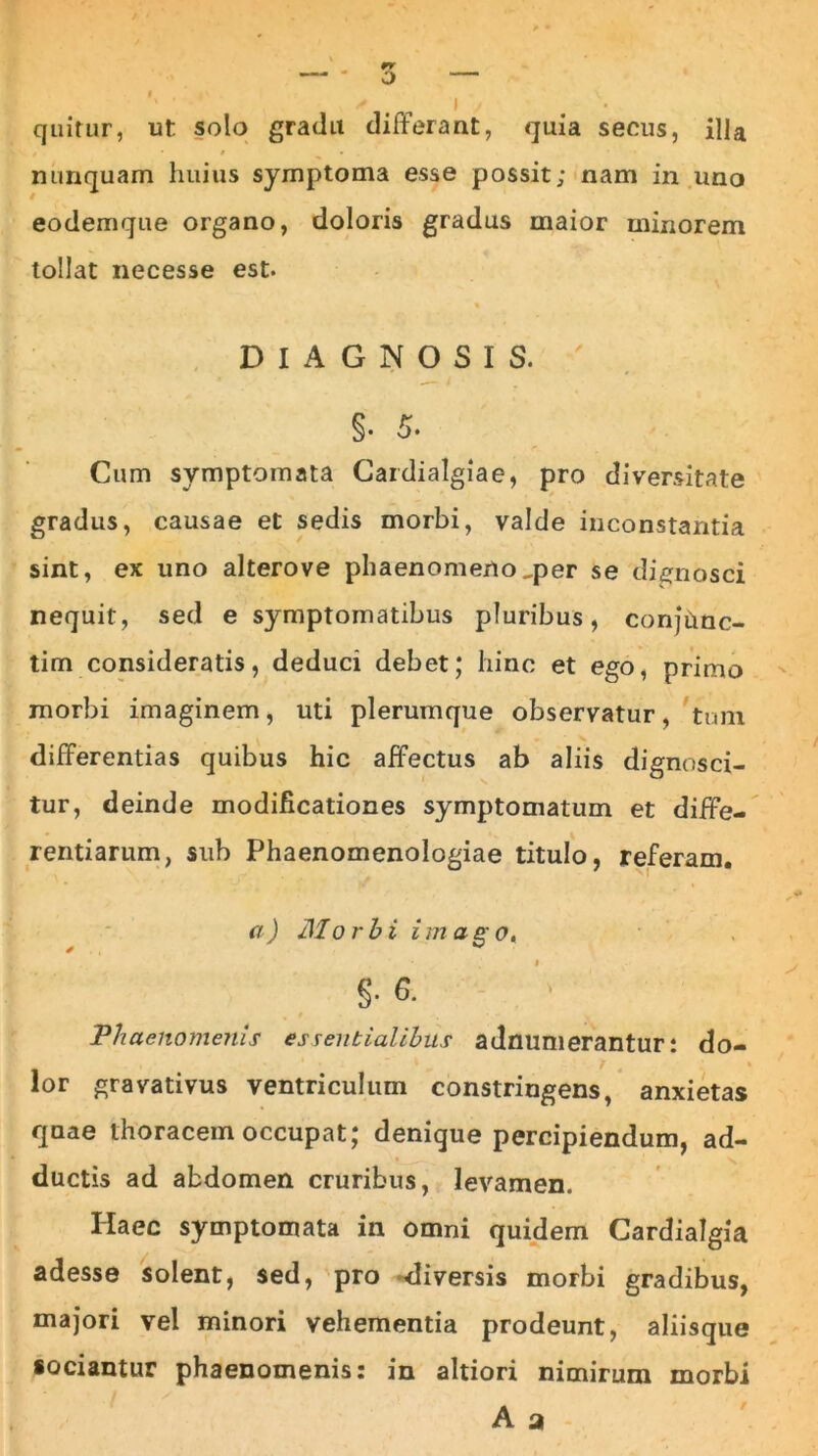 quitur, ut solo gradu differant, quia secus, illa nunquam huius symptoma esse possit; nam in uno eodemque organo, doloris gradus maior minorem tollat necesse est. DIAGNOSIS. ' §. 5. Cum symptomata Cardialgiae, pro diversitate gradus, causae et sedis morbi, valde inconstantia sint, ex uno alterove phaenomeno,per se dignosci nequit, sed e symptomatibus pluribus, confCmc- tim consideratis, deduci debet; hinc et ego, primo morbi imaginem, uti plerumque observatur, tum differentias quibus hic affectus ab aliis dignosci- tur, deinde modificationes symptomatum et diffe- rentiarum, sub Phaenomenologiae titulo, referam. a) Morbi im ago. * ^ g. 6. Phaenomenis essentialibus adnumerantur: do- lor gravativus ventriculum constringens, anxietas quae thoracem occupat; denique percipiendum, ad- ductis ad abdomen cruribus, levamen. Haec symptomata in omni quidem Cardialgia adesse solent, sed, pro diversis morbi gradibus, majori vel minori vehementia prodeunt, aliisque sociantur phaenomenis: in altiori nimirum morbi A a