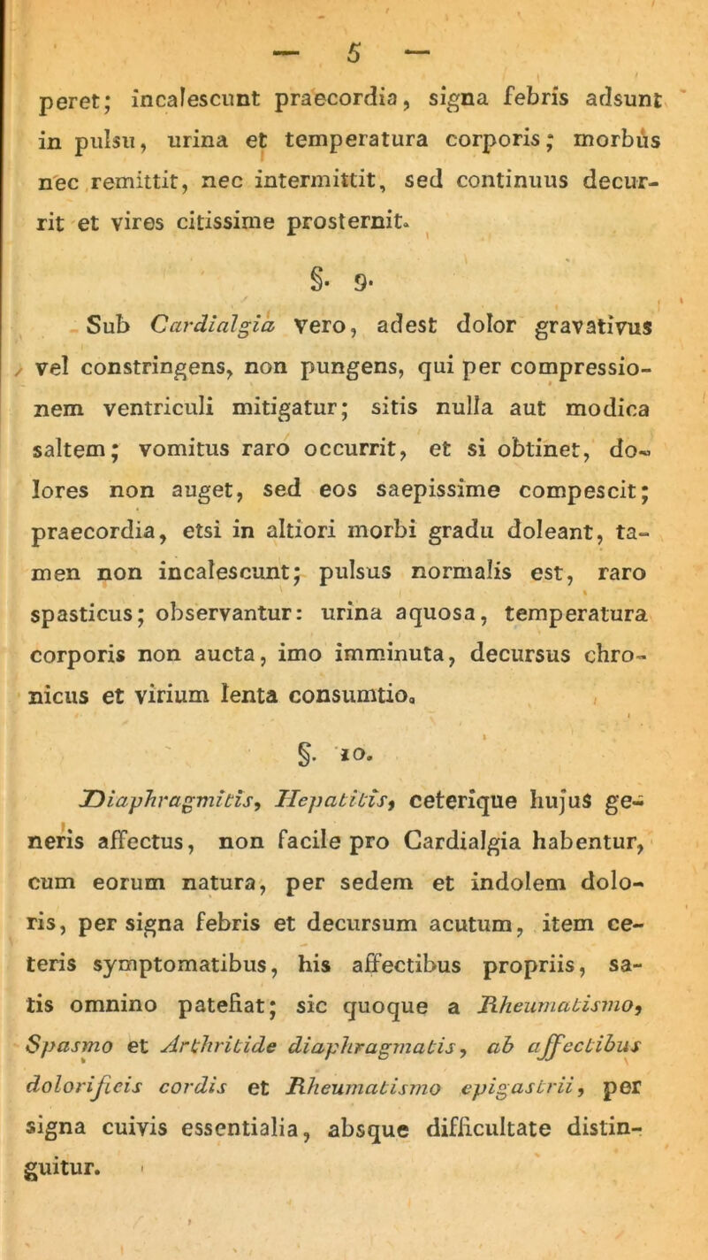 peret; incalescunt praecordia, signa febris adsunt in pulsu, urina et temperatura corporis; morbus nec remittit, nec intermittit, sed continuus decur- rit et vires citissime prosternit* §• 9- , v •' • j C. ' i J Sub Cardialgia vero, adest dolor gravativus / vel constringens, non pungens, qui per compressio- nem ventriculi mitigatur; sitis nulla aut modica saltem; vomitus raro occurrit, et si obtinet, do- lores non auget, sed eos saepissime compescit; praecordia, etsi in altiori morbi gradu doleant, ta- men non incalescunt; pulsus normalis est, raro * spasticus; observantur: urina aquosa, temperatura corporis non aucta, imo imminuta, decursus chro- nicus et virium lenta consumtio, §. iO. Diaphragmitis, Hepatitis, ceterique hujus ge- neris affectus, non facile pro Cardialgia habentur, cum eorum natura, per sedem et indolem dolo- ris, persigna febris et decursum acutum, item ce- teris symptomatibus, his affectibus propriis, sa- tis omnino patefiat; sic quoque a Rheumatismo, Spasmo et Arthritide diaphragmatis, ab affectibus dolorijicis cordis et Rheumatismo epigastrii, per signa cuivis essentialia, absque difficultate distin- guitur.