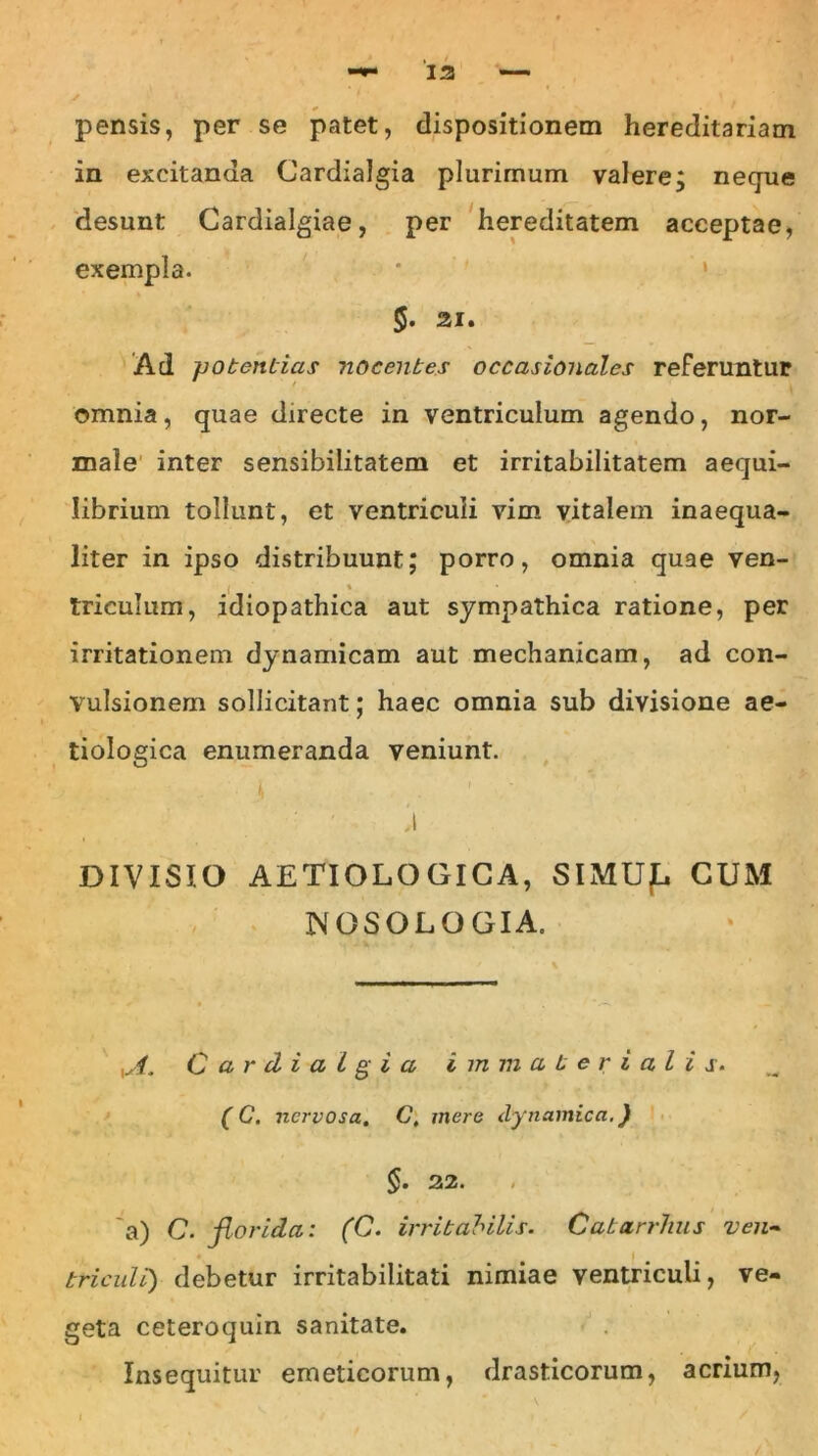 pensis, per se patet, dispositionem hereditariam in excitanda Cardialgia plurimum valere; neque desunt Cardialgiae, per hereditatem acceptae, exempla. 5- 21. Ad potentias nocentes occasionales referuntur omnia, quae directe in ventriculum agendo, nor- male inter sensibilitatem et irritabilitatem aequi- librium tollunt, et ventriculi vim vitalem inaequa- liter in ipso distribuunt; porro, omnia quae ven- 1 % triculum, idiopathica aut sympathica ratione, per irritationem dynamicam aut mechanicam, ad con- vulsionem sollicitant; haec omnia sub divisione ae- tiologica enumeranda veniunt. DIVISIO AETIOLOGICA, SIMUJL CUM JNfOSOLQGIA. yA. Cardia i g i a immaterialis. (C. nervosa. C. mere dynamica.) §. 22. a) C. florida: (C. irritabilis. Catarrhus ven- triculi) debetur irritabilitati nimiae ventriculi, ve- geta ceteroquin sanitate. Insequitur emeticorum, drasticorum, acrium,