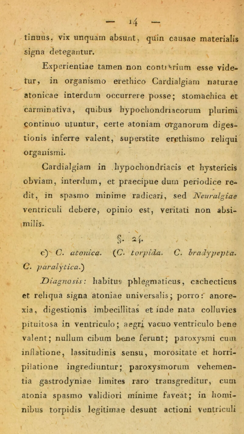 — J4 — tinuus, vix unquam absunt, quin causae materialis signa detegantur. I Experientiae tamen non contrarium esse vide- tur, in organismo erethico Cardialgiam naturae atonicae interdum occurrere posse; stomachica et carminativa, quibus hypochondriacorum plurimi continuo utuntur, certe atomam organorum diges- tionis inferre valent, superstite erethismo reliqui organismi. ' Cardialgiam in hypochondriacis et hystericis obviam, interdum, et praecipue dum periodice re- dit, in spasmo minime radicari, sed Neuralgiae ventriculi debere, opinio est, veritati non absi- imilis. §• 2 j. / c) C. atonica. (C. torpida. C. bradypepta. C. paralytica.) D iagnosis: habitus phlegmaticus, cachecticus et reliqua signa atoniae universalis; porro: anore- xia, digestionis imbecillitas et inde nata colluvies pituitosa in ventriculo; aegri vacuo ventriculo bene valent; nullum cibum bene ferunt; paroxysmi cum inflatione, lassitudinis sensu, morositate et horri- pilatione ingrediuntur; paroxysmorum vehemen- V I tia gastrodyniae limites raro transgreditur, cum i atonia spasmo validiori minime faveat; in homi- nibus torpidis legitimae desunt actioni ventriculi