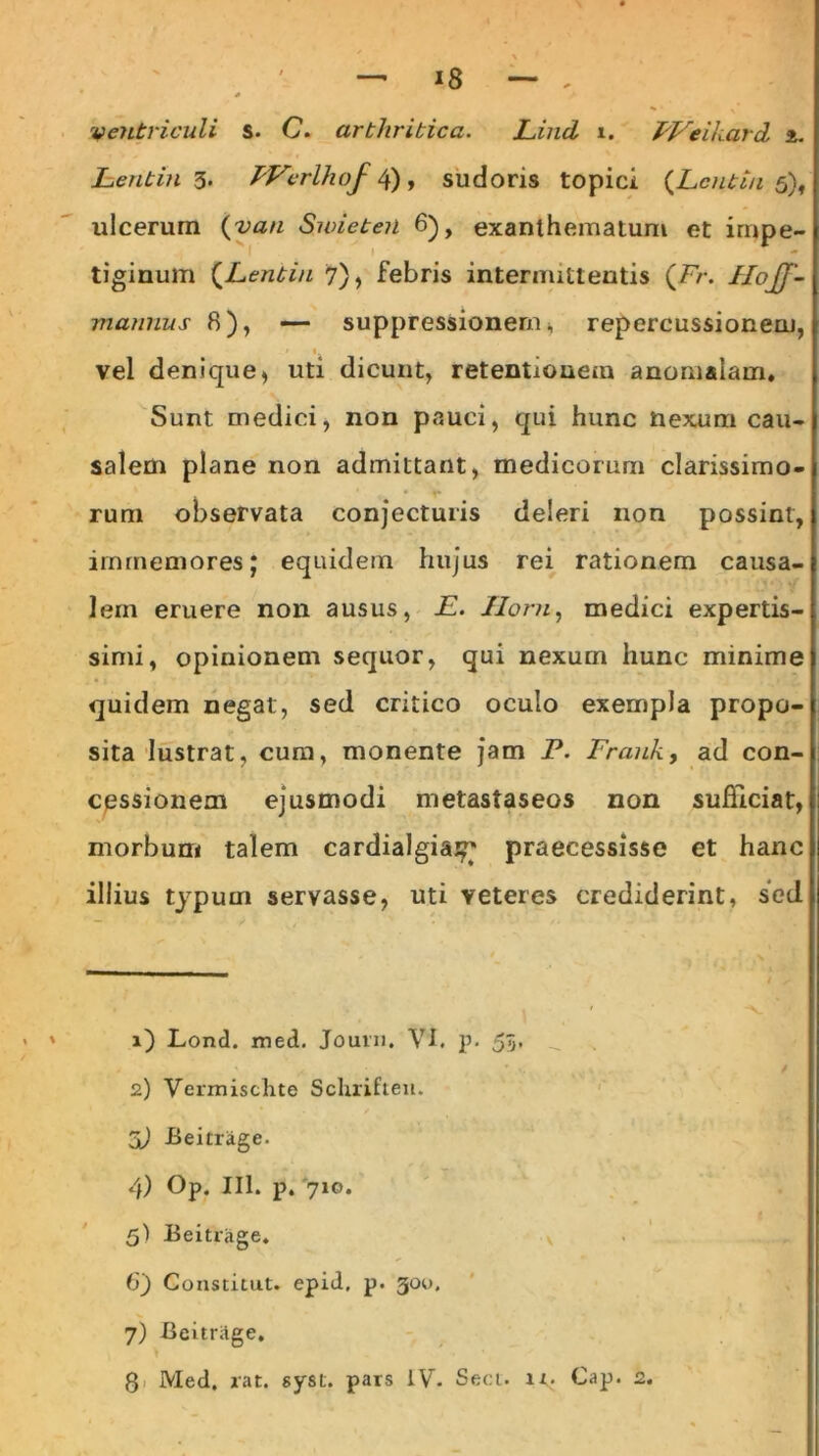 i8 ventriculi s. C. arthritica. Lind i. PVeikard t. Lentin 3. PVcrlhof 4), sudoris topici (Lcntin 5), ulcerum (van Swieteii 6), exanthemaium et impe- tiginum (Lentin 7), febris intermittentis (Fr. Ilojj'- mannus 8), — suppressionem, repercussionem, 1 vel denique, uti dicunt, retentionem anomalam. Sunt medici, non pauci, qui hunc nexum cau- salem plane non admittant, medicorum clarissimo- . r rum observata conjecturis deleri non possint, irnmemores; equidem hujus rei rationem causa- lem eruere non ausus, E. Horn, medici expertis- simi, opinionem sequor, qui nexum hunc minime quidem negat, sed critico oculo exempla propo- sita lustrat, cum, monente jam P. Frauk, ad con- cessionem ejusmodi metastaseos non sufficiat, morbum talem cardialgia^' praecessisse et hanc illius typum servasse, uti veteres crediderint, sed 1) Lond. med. Jouin. VI. p. 55. 2) Vermischte Schrifteu. X) -Beitrage. 4) Op. 111. p. '710. 5) Beitrage. 6) Constitut. epid, p. 30U. 7) Beitriige,