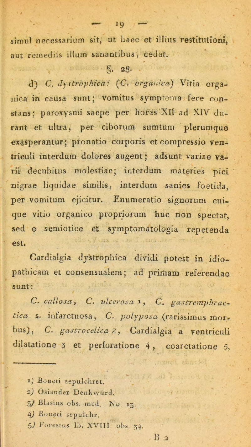 simul necessarium sit, ut haec et illius restitutioni, aut remediis illum sanantibus, cedat. * §. 28- - d) C. dystrophica: (C. organica) Vitia orga- nica in causa sunt; vomitus symptoma fere con- stans; paroxysmi saepe per horas Xll ad XIV du- rant et ultra, per ciborum sumturn plerumque exasperantur; pronatio corporis et compressio ven- triculi interdum dolores augent; adsunt variae va- rii decubitus molestiae; interdum materies pici nigrae liquidae similis, interdum sanies foetida, per vomitum ejicitur. Enumeratio signorum cui- que vitio organico propriorum huc non spectat, sed e semiotice et symptoinatologia repetenda . . . , . r ' r r est. \ Cardialgia dystrophica dividi potest in id io- pathicam et consensualem; ad prirliam referendae r v sunt: i -> / „ C. callosat C. ulcerosa i, C. gastremphrac- tica s. infarctuosa, C. polyposa (rarissimus mor- bus), C. gastrocelica 2, Cardialgia a ventriculi dilatatione '5 et perforatione 4 , coarctatione 5, 1) Boneti sepulcliret. 2) Osiander Denkvyiird. o) Blasius obs. med. No 15. 4) Boneti sepulclir, 5) Forestus lb. XVTTT ohs. 54. B a