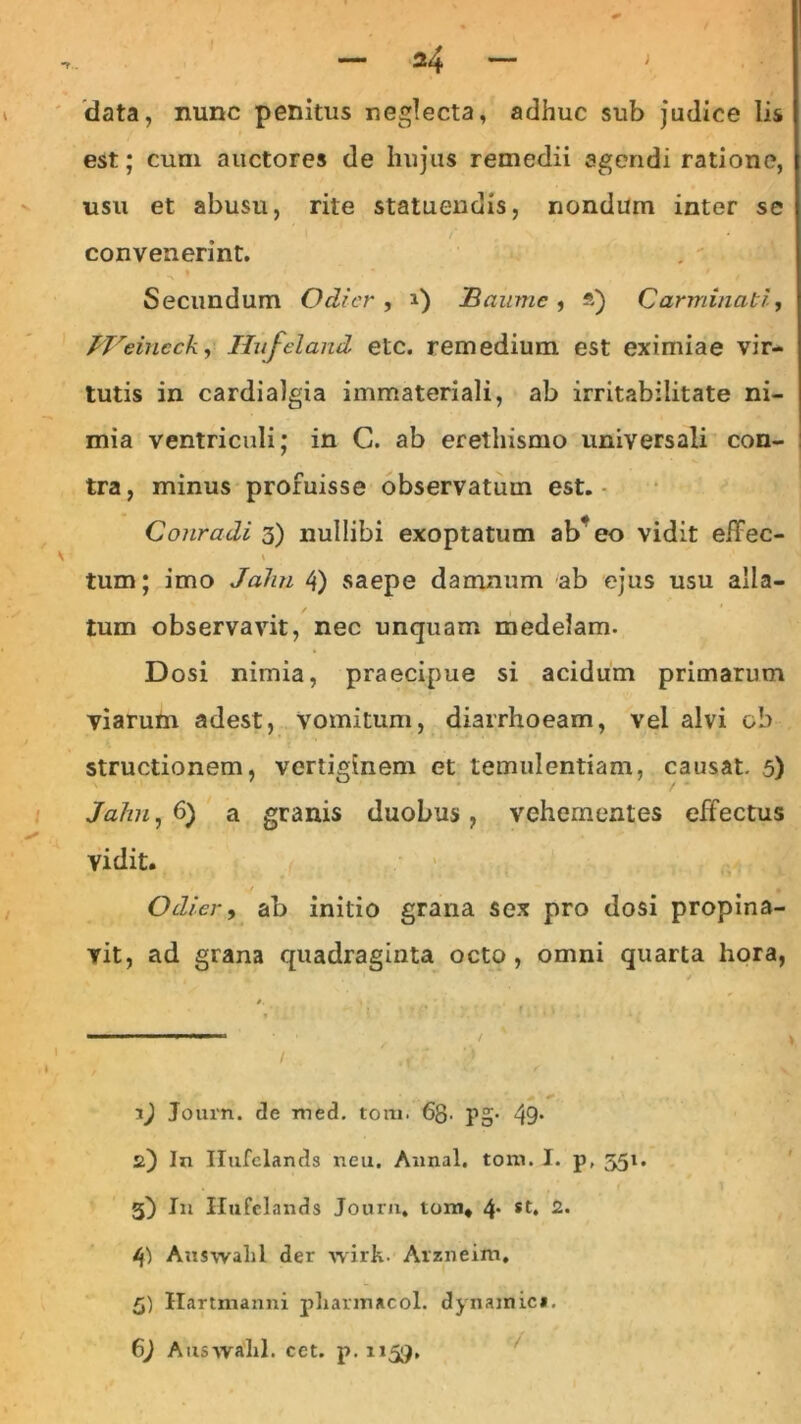 > 2 4 — ; data, nunc penitus neglecta, adhuc sub judice lis est; cum auctores de hujus remedii agendi ratione, usu et abusu, rite statuendis, nondum inter se convenerint. Secundum Odier , i) jBaume , *) Carminati, TVeincck, Ilufeland etc. remedium est eximiae vir- tutis in cardialgia immateriali, ab irritabilitate ni- mia ventriculi; in C. ab erethismo universali con- tra, minus profuisse observatum est. Conradi 3) nullibi exoptatum ab* eo vidit effec- \ * tum; imo John 4) saepe damnum ab ejus usu alla- tum observavit, nec unquam medelam. Dosi nimia, praecipue si acidum primarum viarum adest, vomitum, diarrhoeam, vel alvi ob structionem, vertiginem et temulentiam, causat. 5) Jahn, 6) a granis duobus, vehementes effectus vidit. Odier, ab initio grana sex pro dosi propina- vit, ad grana quadraginta octo, omni quarta hora, Journ. de med. torti. 6g. pg* 49* 2) In Ilufclands neu. Annal. toni. I. p, 351. 3) In Ilufclands Jourii, tom* 4* 2* /j) Auswahl der wirk. Arzneim, 5) Ilartmanni pliarmacol. dynamic». 6) Auswald. cet. p. 1159.