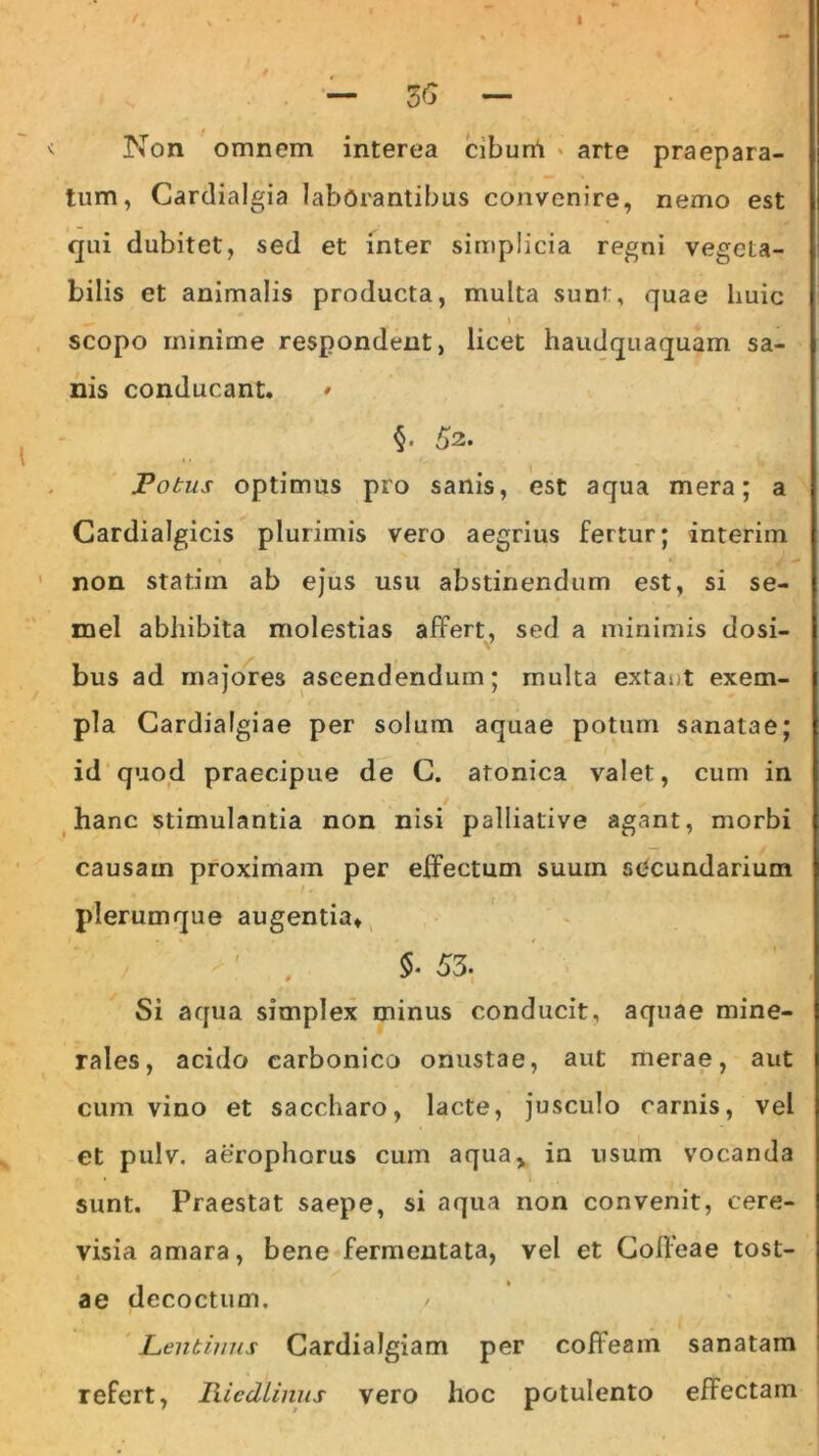 I — 5<5 — Non omnem interea cibum arte praepara- tum, Cardialgia laborantibus convenire, nemo est qui dubitet, sed et inter simplicia regni vegeLa- bilis et animalis producta, multa sunt, quae huic —•  t scopo minime respondent, licet haudquaquam sa- nis conducant. * §. 52. Fotus optimus pro sanis, est aqua mera; a Cardialgicis plurimis vero aegrius fertur; interim non statim ab ejus usu abstinendum est, si se- mel abhibita molestias affert, sed a minimis dosi- V bus ad majores ascendendum; multa extaut exem- pla Cardialgiae per solum aquae potum sanatae; id quod praecipue de G. atonica valet, cum in hanc stimulantia non nisi palliative agant, morbi causam proximam per effectum suum secundarium plerumque augentia» 5-53. Si aqua simplex minus conducit, aquae mine- rales, acido carbonico onustae, aut merae, aut cum vino et saccharo, lacte, jusculo carnis, vel et pulv. aerophorus cum aqua,, in usum vocanda sunt. Praestat saepe, si aqua non convenit, cere- visia amara, bene fermentata, vel et Cofleae tost- ae decoctum, Lentinus Cardialgiam per coffeain sanatam refert, Iiiedlinus vero hoc potulento efFectam