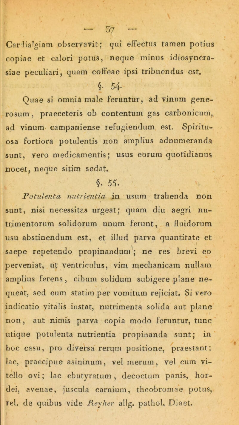 — 57 ~ Cardia^giam observavit; qui effectus tamen potius copiae et calori potus, neque minus idiosyncra- siae peculiari, quam coffeae ipsi tribuendus est, i 54- Quae si omnia male feruntur, ad vinum gene- rosum , praeceteris ob contentum gas carbonicum, ad vinum campaniense refugiendum est. Spiritu- osa fortiora potulentis non amplius adnumeranda sunt, vero medicamentis; usus eorum quotidianus nocet, neque sitim sedat, §. 55. Potulenta nutrientia in usum trahenda non sunt, nisi necessitas urgeat; quam diu aegri nu- trimentorum solidorum unum ferunt, a fluidorum usu abstinendum est, et illud parva quantitate et saepe repetendo propinandum ; ne res brevi eo perveniat, ut ventriculus, vim mechanicam nullam ■r / amplius ferens , cibum solidum subigere plane ne- queat, sed eum statim per vomitum rejiciat» Si vero indicatio vitalis instat, nutrimenta solida aut plane non, aut nimis parva copia modo feruntur, tunc utique potulenta nutrientia propinanda sunt; in hoc casu, pro diversa rerum positione, praestant: lac, praecipue asininum, vel merum, vel cum vi- tello ovi; lac ebutyratum, decoctum panis, hor- dei, avenae, juscula carnium, theobromae potus, rei, de quibus vide lieyher allg. palhol. Diaet.