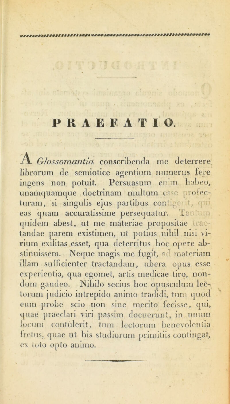 *j\r4 tJTsM* rj\rf \TJ^-J Ai\rj j<jrjrfjjvj tfsfttfstJ rsjrj vmvm PRAEFATIO. JSl Glossomantia conscribenda me deterrere librorum de semiotice agentium numerus fere • ii ingens non potuit. 1’ersuasum er- n naneo, unamquamque doctrinam multum esm tolec- turam, si singulis ejus partibus conti- r eas quam accuratissime persequatur. te quidem abest, ut me materiae propositae L. tandae parem existimen, ut potius nihil nisi vi- rium exilitas esset, qua deterritus hoc opere ab- stinuissem. Neque magis me fugit, nc materiam illam sui fidenter tractandam, ubera opus esse experientia, qua egomet, artis medicae tiro, non- dum gaudeo. Nihilo secius hoc opusculum lec- torum judicio intrepido animo tradidi, tum quod eum probe scio non sine merito fecisse, qui, quae praeclari viri passim docuerunt, in unum locum contulerit, tum lectorum benevolentia Iratus, quae ut his studiorum primitiis contingat, ex iolo opto animo.