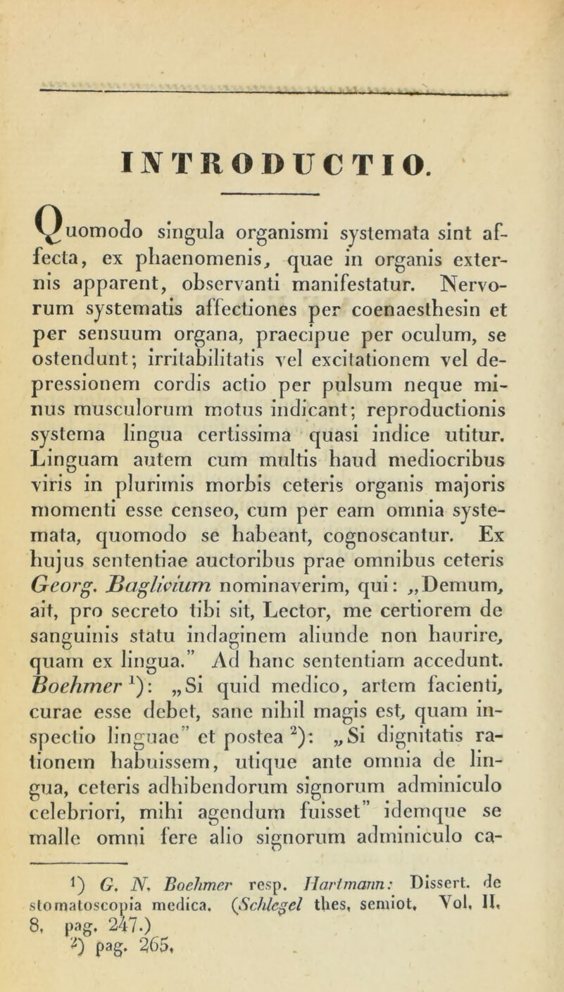 INTRODUCTIO. Quomodo singula organismi systemata sint af- fecta, ex phaenomenis, quae in organis exter- nis apparent, observanti manifestatur. Nervo- rum systematis affectiones per coenaesthesin et per sensuum organa, praecipue per oculum, se ostendunt; irritabilitatis vel excitationem vel de- pressionem cordis actio per pulsum neque mi- nus musculorum motus indicant; reproductionis systema lingua certissima quasi indice utitur. Linguam autem cum multis haud mediocribus viris in plurimis morbis ceteris organis majoris momenti esse censeo, cum per eam omnia syste- mata, quomodo se habeant, cognoscantur. Ex hujus sententiae auctoribus prae omnibus ceteris Georg. JBaglioium nominaverim, qui: „Demum, ait, pro secreto tibi sit, Lector, me certiorem de sanguinis statu indaginem aliunde non haurire, quam ex lingua.” Ad hanc sententiam accedunt. Boehmer l): „Si quid medico, artem facienti, curae esse debet, sane nihil magis est, quam in- spectio linguae” et postea 2): „Si dignitatis ra- tionem habuissem, utique ante omnia de lin- gua, ceteris adhibendorum signorum adminiculo celebriori, mihi agendum fuisset” idemque se malle omni fere alio signorum adminiculo ca- t) G. N, Boehmer resp. JIartmann: DIssert. de stomatoscopia medica. (Schlcgel thes, semiot, Yol, II, 8, pag. 247.) '0 pag. 265,