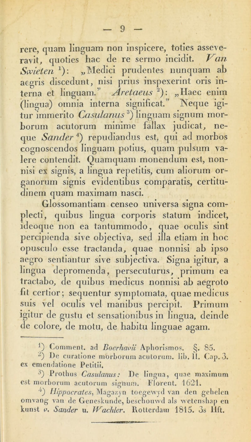 rere, quam linguam non inspicere, toties asseve- ravit, quoties hac de re sermo incidit. an Swieten *): „ Medici prudentes nunquam ab aegris discedunt, nisi prius inspexerint oris in- terna et linguam.” Aretaeus 2): „Haec enim (lingua) omnia interna significat.” Neque igi- tur immerito Casulanus3) linguam signum mor- borum acutorum minime fallax judicat, ne- que Sander 4) repudiandus est, qui ad morbos cognoscendos linguam potius, quam pulsum va- lere contendit. Quamquam monendum est, non- nisi ex signis, a lingua repetitis, cum aliorum or- ganorum signis evidentibus comparatis, certitu- dinem quam maximam nasci. Glossomantiam censeo universa signa com- plecti, quibus lingua corporis statum indicet, ideoque non ea tantummodo, quae oculis sint percipienda sive objectiva, sed illa etiam in boc opusculo esse tractanda, quae nonnisi ab ipso aegro sentiantur sive subjectiva. Signa igitur, a lingua depromenda, persecuturus, primum ea tractabo, de quibus medicus nonnisi ab aegroto fit certior; sequentur symptomata, quae medicus suis vel oculis vel manibus percipit. Primum igitur de gustu et sensationibus in lingua, deinde de colore, de motu, de habitu linguae agam. Comment. ad Boerhavii Apborismos. 85. -) T)e curatione nrorborum acutorum, lib.lt. Cap.3. ex emendatione Petitii. f) Prothus Casulanus: De lingua, quae maximum est morborum acutorum signum. Florent. 1621. f) Hippocrates, Magazyn t.oegewjd van den gebelen omvang van de Geneskunde, beschouwd ais wetcnshap eu kunst e. Sander u. Wachler. Roltcrdam 1815. 3s Hft.