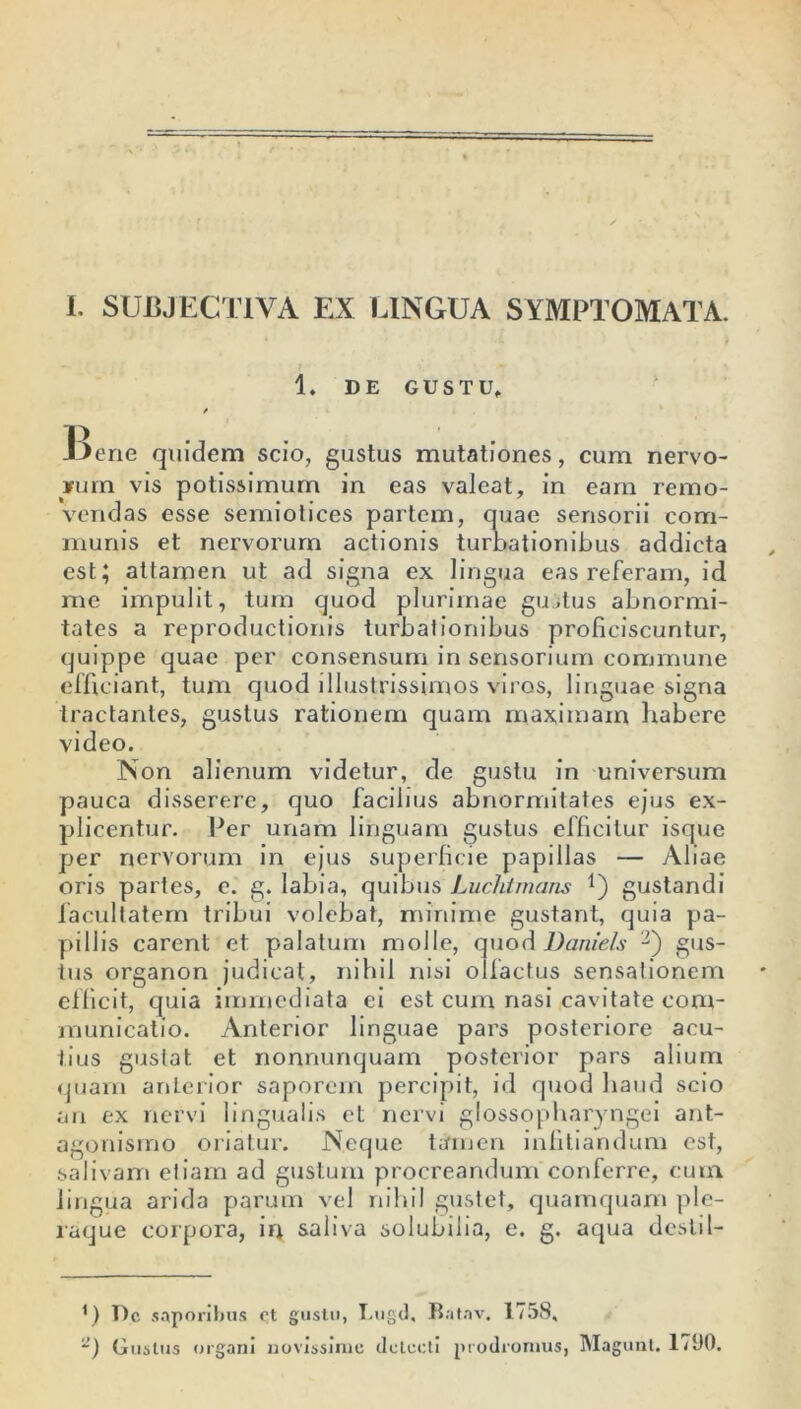 1. DE GUSTU. Bene quidem scio, gustus mutationes, cum nervo- rum vis potissimum in eas valeat, in eam remo- vendas esse semiotices partem, quae sensorii com- munis et nervorum actionis turbationibus addicta est; attamen ut ad signa ex lingua eas referam, id me impulit, tum quod plurimae guitus abnormi- tates a reproductionis turba!ionibus proficiscuntur, quippe quae per consensum in sensorium commune efficiant, tum quod illustrissimos viros, linguae signa tractantes, gustus rationem quam maximam liabere video. Non alienum videtur, de gustu in universum pauca disserere, quo facibus abnormitates ejus ex- plicentur. Per unam linguam gustus efficitur isque per nervorum in ejus superficie papillas — Aliae oris partes, e. g. labia, quibus Luchtmans *) gustandi facultatem tribui volebat, minime gustant, quia pa- pillis carent et palatum molle, quod Daniels -) gus- tus organon judicat, nihil nisi olfactus sensationem efficit, quia immediata ei est cum nasi cavitate com- municatio. Anterior linguae pars posteriore acu- tius gustat et nonnunquam posterior pars alium quam anterior saporem percipit, id quod haud scio an ex nervi lingualis et nervi glossopharyngei ant- agonisrno oriatur. Neque tamen infitiandum est, salivam etiam ad gustum procreandum conferre, eum lingua arida parum vel nihil gustet, quamquam ple- raque corpora, irj saliva solubilia, e. g. aqua desii 1- *) De saporibus e,t gustu, Lugd, Ratav. 1758, ‘2) Gustus organi novissime detecti prodromus, Magunt. 17110.