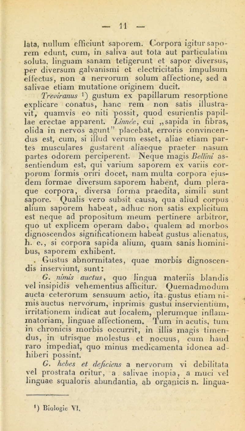 lata, nullum efficiunt saporem. Corpora igitur sapo- rem edunt, cum, in saliva aut tota aut particulatim soluta, linguam sanam tetigerunt et sapor diversus, per diversum galvanismi et electricitatis impulsum effectus, non a nervorum solum affectione, sed a salivae etiam mutatione originem ducit, Treoiranus Q gustum ex papillarum resorptione explicare conatus, hanc rem non satis illustra- vit, quamvis eo niti possit, quod esurientis papil- lae erectae apparent. Linnee, cui „sapida in fibras, olida in nervos agunt” placebat, erroris convincen- dus est, cum, si illud verum esset, aliae etiam par- tes musculares gustarent aliaeque praeter nasum partes odorem perciperent. Neque magis Bellini as- sentiendum est, qui varium saporem ex variis cor- porum formis oriri docet, nam multa corpora ejus- dem formae diversum saporem habent, dum plera- que corpora, diversa forma praedita, simili sunt sapore. Qualis vero subsit causa, qua aliud corpus alium saporem habeat, adhuc non satis explicitum est neque ad propositum meum pertinere arbitror, quo ut explicem operam dabo, qualem ad morbos dignoscendos significationem habeat gustus alienatus, h. e., si corpora sapida alium, quam sanis homini- bus, saporem exhibent. . Gustus abnormitates, quae morbis dignoscen- dis inserviunt, sunt: G. nimis auctus, quo lingua materiis blandis vel insipidis vehementius afficitur. Quemadmodum aucta ceterorum sensuum actio, ita. gustus etiam ni- mis auctus nervorum, inprimis gustui inservientium, irritationem indicat aut localem, plerumque inflam- matoriam, linguae affectionem. Tum in acutis, tum in chronicis morbis occurrit, in illis magis timen- dus, in utrisque molestus et nocuus, cum haud raro impediat, quo minus medicamenta idonea ad- hiberi possint. G. hebes et deficiens a nervorum vi debilitata vel prostrata oritur, a salivae inopia, a muci vel linguae squaloris abundantia, ab organicis n. lingua- *) Biologie VI,
