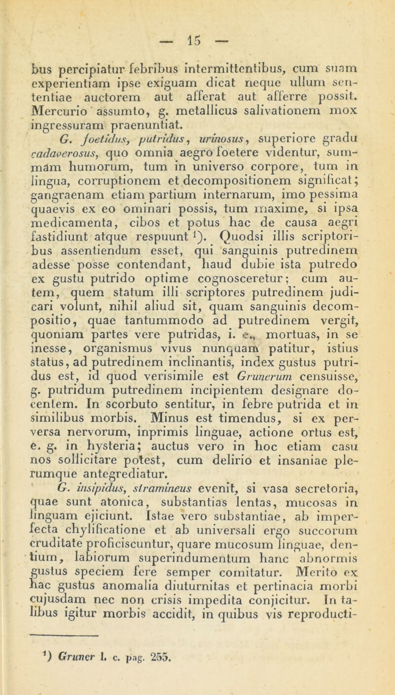 bus percipiatur febribus intermittentibus, cum suam experientiam ipse exiguam dicat neque ullum sen- tentiae auctorem aut afferat aut afferre possit. Mercurio assumto, g. metallicus salivationem mox ingressuram praenuntiat. G. foetidus, putridus, urinosus, superiore gradu cadaverosus, quo omnia aegro foetere videntur, sum- mam humorum, tum in universo corpore, tum in lingua, corruptionem et decompositionem significat; gangraenam etiam partium internarum, imo pessima quaevis ex eo ominari possis, tum maxime, si ipsa medicamenta, cibos et potus hac de causa aegri fastidiunt atque respuunt 1). Quodsi illis scriptori- bus assentiendum esset, qui sanguinis putredinem adesse posse contendant, haud dubie ista putredo ex gustu putrido optime cognosceretur; cum au- tem, quem statum illi scriptores putredinem judi- cari volunt, nihil aliud sit, quam sanguinis decom- positio, quae tantummodo ad putredinem vergit, quoniam partes vere putridas, i. e„ mortuas, in se inesse, organismus vivus nunquam patitur, istius status, ad putredinem inclinantis, index gustus putri- dus est, id quod verisimile est Grunerum eensuisse, g. putridum putredinem incipientem designare do- centem. In scorbuto sentitur, in febre putrida et in similibus morbis. Minus est timendus, si ex per- versa nervorum, inprimis linguae, actione ortus est, e. g. in hysteria; auctus vero in hoc etiam casu nos sollicitare potest, cum delirio et insaniae ple- rumque antegrediatur. G. insipidus, stramineus evenit, si vasa secretoria, quae sunt atonica, substantias lentas, mucosas in linguam ejiciunt. Istae vero substantiae, ab imper- fecta chylificatione et ab universali ergo succorum cruditate proficiscuntur, quare mucosum linguae, den- tium, labiorum superindumentum hanc abnormis gustus speciem fere semper comitatur. Merito ex hac gustus anomalia diuturnitas et pertinacia morbi cujusdam nec non crisis impedita conjicitur. In ta- libus igitur morbis accidit, in quibus vis reproducti- 1) Gruncr I, c. pag. 255.