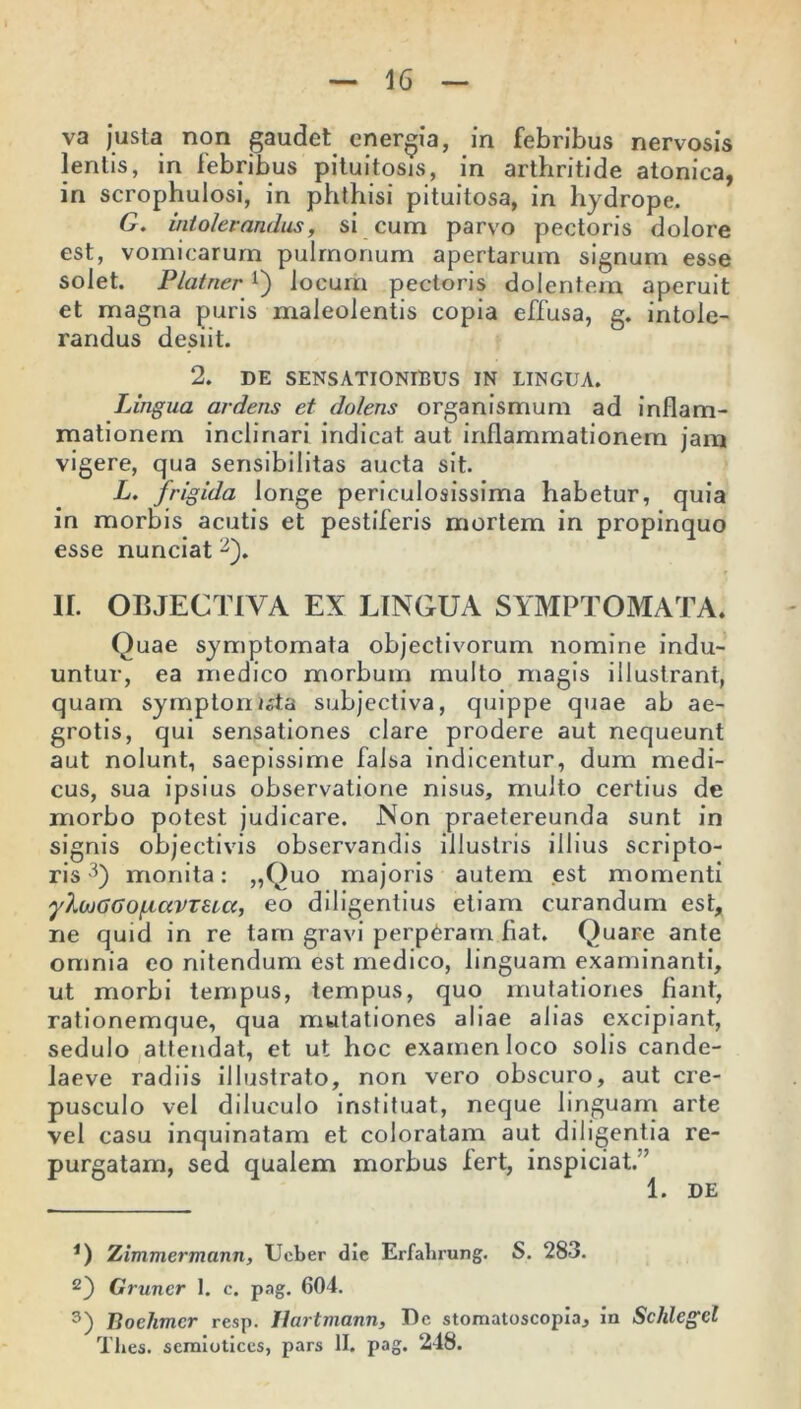 va justa non gaudet energia, in febribus nervosis lentis, in febribus pituitosis, in arthritide atonica, in scrophulosi, in phthisi pituitosa, in hydrope. G. intolerandus, si cum parvo pectoris dolore est, vomicarum pulmonum apertarum signum esse solet. PlatnerQ locum pectoris dolentem aperuit et magna puris maleolentis copia effusa, g. intole- randus desiit. 2. DE SENSATIONIBUS IN LINGUA. Lingua ardens et dolens organismum ad inflam- mationem inclinari indicat aut inflammationem jam vigere, qua sensibilitas aucta sit. L. frigida longe periculosissima habetur, quia in morbis acutis et pestiferis mortem in propinquo esse nunciat * 2). IL OBJECTIVA EX LINGUA SYMPTOMATA. Quae symptomata objectivorum nomine indu- untur, ea medico morbum multo magis illustrant, quam symptomata subjectiva, quippe quae ab ae- grotis, qui sensationes clare prodere aut nequeunt aut nolunt, saepissime falsa indicentur, dum medi- cus, sua ipsius observatione nisus, multo certius de morbo potest judicare. Non praetereunda sunt in signis objectivis observandis illustris illius scripto- ris 3) monita: „Quo majoris autem est momenti yXcuGGOf.iccVT£i,cc, eo diligentius etiam curandum est, ne quid in re tam gravi perp6ram fiat. Quare ante omnia eo nitendum est medico, linguam examinanti, ut morbi tempus, tempus, quo mutationes fiant, rationemque, qua mutationes aliae alias excipiant, sedulo attendat, et ut hoc examen loco solis cande- laeve radiis illustrato, non vero obscuro, aut cre- pusculo vel diluculo instituat, neque linguam arte vel casu inquinatam et coloratam aut diligentia re- purgatam, sed qualem morbus fert, inspiciat.'’ 1. DE *) Zimmermann, Ueber die Erfalirung. S. 283. 2) Gruncr 1. c. png. 604. 3) Iioehmcr resp. Hartmann, Dc stomatoscopia, in Schlcgd Tlies. semioticcs, pars II. pag. 248.