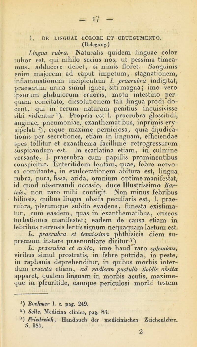 1. DE LINGUAE COLORE ET OBTEGUMENTO. (Belegung.) Lingua rubra. Naturalis quidem linguae color rubor est, qui nihilo secius nos, ut pessima timea- mus, adducere debet, si nimis floret. Sanguinis enim majorem ad caput impetum, stagnationem, inflammationem incipientem l. praerubra indigitat, praesertim urina simul ignea, siti magna; imo vero ipsorum globulorum cruoris, motu intestino per- quam concitato, dissolutionem tali lingua prodi do- cent, qui in rerum naturam penitius inquisivisse sibi videntur1). Propria est 1. praerubra glossitidi, anginae, pneumoniae, exanthematibus, inprimis ery- sipelati2), eique maxime perniciosa, quia dijudica- tionis per secretiones, etiam in linguam, efficiendae spes tollitur et exanthema facillime retrogressurum suspicandum est. In scarlatina etiam, in culmine versante, i. praerubra cum papillis prominentibus conspicitur. Enteritidem lentam, quae, febre nervo- sa comitante, in exulcerationem abitura est, lingua rubra, pura, fissa, arida, omnium optime manifestat, id quod observandi occasio, duce Illustrissimo Bar- iels, non raro mihi contigit. Non minus febribus biliosis, quibus lingua obsita peculiaris est, 1. prae- rubra, plerumque subito evadens, funesta existima- tur, cum easdem, quas in exanthematibus, criseos turbationes manifestet; eadem de causa etiam in febribus nervosis lentis signum nequaquam laetum est. L. praerubra et tenuissima phthisicis diem su- premum instare praenuntiare dicitur3) L. praerubra et arida, imo haud raro splendens, viribus simul prostratis, in febre putrida, in peste, in raphania deprehenditur, in quibus morbis inter- dum cruenta etiam, ad radicem pustulis Ibidis obsita apparet, qualem linguam in morbis acutis, maxime- que in pleuritide, eamque periculosi morbi testem ‘) Boehmer 1. c. pag. 249. 2) Selle, Medicina clinica, pag. 83. 3) Friedreich, Handbuch der raediciniachcn Zcichenlehre. S. 186. 2