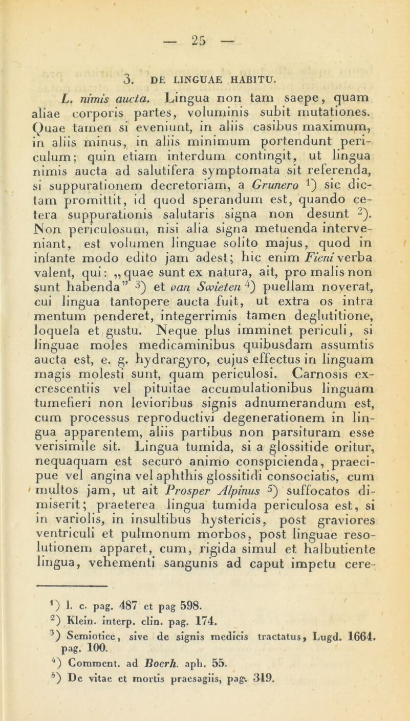 3. DE LINGUAE HABITU. L. nimis aucta. Lingua non tam saepe, (juam aliae eorporis partes, voluminis subit mutationes. Quae tamen si eveniunt, in aliis casibus maximum, iri aliis minus, in aliis minimum portendunt peri- culum; quin etiam interdum contingit, ut lingua nimis aucta ad salutifera symptomata sit referenda, si suppurationem decretoriam, a Grunero Q sic dic- tam promittit, id quod sperandum est, quando ce- tera suppurationis salutaris signa non desunt -). Non periculosum, nisi alia signa metuenda interve- niant, est volumen linguae solito majus, quod in infante modo edito jam adest; bic enim Fieniverba valent, qui: „quae sunt ex natura, ait, pro malis non sunt habenda” 1 2 3 *) et van Swietenpuellam noverat, cui lingua tantopere aucta fuit, ut extra os intra mentum penderet, integerrimis tamen deglutitione, loquela et gustu. Neque plus imminet periculi, si linguae moles medicaminibus quibusdam assurntis aucta est, e. g. hydrargyro, cujus effectus in linguam magis molesti sunt, quam periculosi. Carnosis ex- crescentiis vel pituitae accumulationibus linguam tumefieri non levioribus signis adnumerandum est, cum processus reproductivi degenerationem in lin- gua apparentem, aliis partibus non parsituram esse verisimile sit. Lingua tumida, si a glossitide oritur, nequaquam est securo animo conspicienda, praeci- pue vel angina vel aphthis glossitidi consociatis, cum 'multos jam, ut ait Prosper Alpinus 5) suffocatos di- miserit; praeterea lingua tumida periculosa est, si in variolis, in insultibus hystericis, post graviores ventriculi et pulmonum morbos, post linguae reso- lutionem apparet, cum, rigida simul et balbutiente lingua, vehementi sangunis ad caput impetu cere- 1) 1. c. pag. 487 ct pag 598. 2) Klein, interp. clin. pag. 174. 3) Semioticc, sive de signis medicis tractatus, Lugd. 1664. pag. 100. '*) Commcnt. ad Bocrh. apii. 55. ’’) De vitae ct mortis praesagiis, pag>. 319.