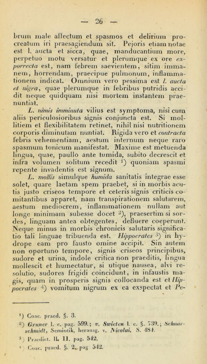 brum male allectum et spasmos et delirium pro- creatum iri praesagiendum sit. Pejoris etiam notae est 1, aucta et sicca, quae, manducantium more, perpetuo motu versatur et plerumque ex ore ex- porrectci est, nam febrem saevientem, sitim imma- nem, horrendam, praecipue pulmonum, inflamma- tionem indicat. Omnium vero pessima est L aucta et nigra, quae plerumque in febribus putridis acci- dit neque quidquam nisi mortem instantem prae- nuntiat. L. nimis imminuta vilius est symptoma, rusi cum aliis periculosioribus signis conjuncta est. Si mol- litiem et flexibilitatem retinet, nihil nisi nutritionem corporis diminutam nuntiat. Rigida vero et contracta febris vehementiam, aestum internum neque raro spasmum toriicum manifestat. Maxime est metuenda lingua, quae, paullo ante tumida, subito decrescit et infra volumen solitum recedit j) quoniam spasmi repente invadentis est signum. L. mollis simulque humida sanitatis integrae esse solet, quare laetam spem praebet, si iri morbis acu- tis justo criseos tempore et ceteris signis criticis co- mitantibus apparet, nam transpirationem salutarem, aestum mediocrem, inflammationem nullam aut longe minimam subesse docet '■*), praesertim si sor- des, linguam antea obtegentes, defluere coeperunt. Neque minus in morbis chronicis salutaris significa- tio tali linguae tribuenda est. Hippocrates 3) in hy- drope eam pro fausto omine accipit. Sin autem, non oportuno tempore, signis criseos principibus, sudore et urina, indole critica non praeditis, lingua mollescit et humectatur, si utique nausea, alvi re- solutio, sudores frigidi coincidunt, in infaustis ma- gis, quam in prosperis signis collocanda est e i Hip- pocrates 4) vomitum nigrum ex ea exspectat et Pe- 1) Coae, praed. §. 3. 2.) Gnivcr 1. c» pag. 599.; v. Swicten 1. c. §. 739.; Sctuuir- schmidl, Semiotik, hernusg. v. A icolui. S. IN t. 3) Praedici. IU 11. pag. 542. ( Coae, praed. §. 2*. pag 542.