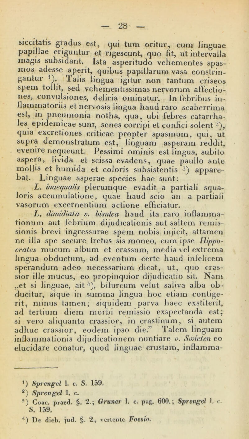 siccitatis gradus est, qui tum oritur, cum Jinguae papillae eriguntur et rigescunt, quo fit, ut intervalla magis subsidant. Ista asperitudo vehementes spas- mos adesse aperit, quibus papillarum vasa constrin- gantur >). Talis lingua igitur non tantum criseos spem tollit, sed vehementissimas nervorum allectio- nes, convulsiones, deliria ominatur. In febribus in- flammatoriis et nervosis lingua haud raro scaberrima est, in pneumonia notha, qua, ubi febres catarrha- les epidemicae sunt, senes corripi et confici solent ■i 2 3), quia excretiones criticae propter spasmum, qui, ut supra demonstratum est, linguam asperam reddit, evenire nequeunt. Pessimi ominis est lingua, subito aspera, livida et scissa evadens, quae paullo ante mollis et humida et coloris subsistentis 3) appare- bat. Linguae asperae species hae sunt: L. inaequalis plerumque evadit a partiali squa- loris accumulatione, quae haud scio an a partiali vasorum excernentium actione efficiatur. L. dimidiata s. bisulca haud ita raro inflamma- tionum aut lebrium dijudicationis aut. saltem remis- sionis brevi ingressurae spem nobis injicit, attamen ne illa spe secure Iretus sis moneo, cum ipse Hippo- crates mucum album et crassum, media vel extrema lingua obductum, ad eventum certe haud infelicem sperandum adeo necessarium dicat, ut, quo cras- sior ille mucus, eo propinquior dijudicatio sit. Nam „et si linguae, ait4), bifurcum velut saliva alba ob- ducitur, sique in summa lingua hoc etiam contige- rit, minus tamen; siquidem parva haec exstiterit, ad tertium diem morbi remissio exspectanda est; si vero aliquanto crassior, in crastinum, si autem adhuc crassior, eodem ipso die.” Talem linguam inflammationis dijudicationem nuntiare e. Saneten eo elucidare conatur, quod linguae crustam, inflamma- ’) Sprengel 1. c. S. 159. 2) Sprengel I. c. 3) Coae, praed. §. 2.; Gruner 1. c. pog. 600.; Sprengel J. c. S. 159. *) De dieb. jud. §. 2., vertente Focsio.
