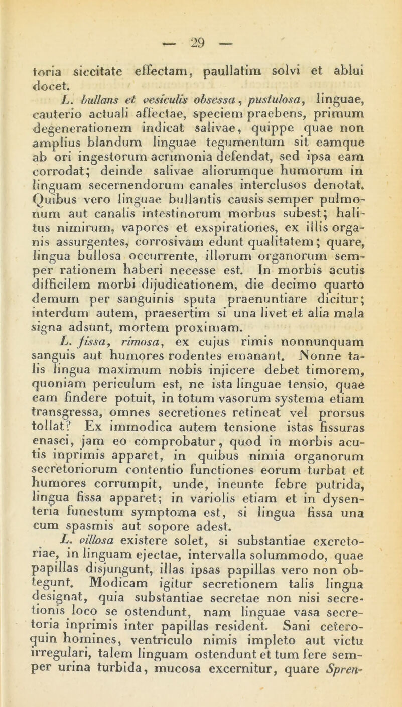 toria siccitate effectam, paullatim solvi et ablui elocet. L. bullans et vesiculis obsessa, pustulosa, linguae, cauterio actuali affectae, speciem praebens, primum degenerationem indicat salivae, quippe quae non amplius blandum linguae tegumentum sit eamque ab ori ingestorum acrimonia defendat, sed ipsa eam corrodat; deinde salivae aliorumque humorum in linguam secernendorum canales interclusos denotat. Quibus vero linguae bullantis causis semper pulmo- num aut canalis intestinorum morbus subest; hali- tus nimirum, vapores et exspirationes, ex illis orga- nis assurgentes, corrosivam edunt qualitatem ; quare, lingua bullosa occurrente, illorum organorum sem- per rationem haberi necesse est. In morbis acutis difficilem morbi dijudicationem, die decimo quarto demum per sanguinis sputa praenuntiare dicitur; interdum autem, praesertim si una livet et alia mala signa adsunt, mortem proximam. L. fissa, rimosa, ex cujus rimis nonnunquam sanguis aut humores rodentes emanant. Nonne ta- lis li ngua maximum nobis injicere debet timorem, quoniam periculum est, ne ista linguae tensio, quae eam findere potuit, in totum vasorum systema etiam transgressa, omnes secretiones retineat vel prorsus tollat? Ex immodica autem tensione istas fissuras enasci, jam eo comprobatur, quod in morbis acu- tis inprimis apparet, in quibus nimia organorum secretoriorum contentio functiones eorum turbat et humores corrumpit, unde, ineunte febre putrida, lingua fissa apparet; in variolis etiam et in dysen- teria funestum symptoma est, si lingua fissa una cum spasmis aut sopore adest. L. villosa existere solet, si substantiae excreto- riae, in linguam ejectae, intervalla solummodo, quae papillas disjungunt, illas ipsas papillas vero non ob- tegunt. Modicam igitur secretionem talis lingua designat, quia substantiae secretae non nisi secre- tionis loco se ostendunt, nam linguae vasa secre- toria inprimis inter papillas resident. Sani cetero- quin homines, ventriculo nimis impleto aut victu irregulari, talem linguam ostendunt et tum fere sem- per urina turbida, mucosa excernitur, quare Spren-