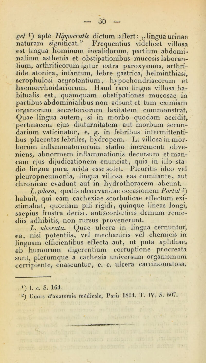gei *) apte Hippocratis dictum affert: „lingua urinae naturam significat.” Frequentius videlicet villosa est lingua hominum invalidorum, partium abdomi- nalium asthenia et obstipationibus mucosis laboran- tium, arthriticorum igitur extra paroxysmos, arthri- tide atonica, infantum, febre gastrica, helminthiasi, scrophulosi aegrotantium, hypochondriacorum et haemorrhoidariorum. Haud raro lingua villosa ha- bitualis est, quamquam obstipationes mucosae in partibus abdominialibus non adsunt et tum eximiam organorum secretoriorum laxitatem commonstrat. Quae lingua autem, si in morbo quodam accidit, pertinacem ejus diuturnitatem aut morbum secun- darium vaticinatur, e. g. in febribus intermittenti- bus placentas lebriles, hydropem. L. villosa in mor- borum inflammatoriorum stadio incrementi obve- niens, abnormem inflammationis decursum et man- cam ejus dijudicationem enunciat, quia in illo sta- dio lingua pura, arida esse solet. Pleuritis ideo vel pleuropneumonia, lingua villosa eas comitante, aut chronicae evadunt aut in hydrotlioracem abeunt. L. pilosa, qualis observandae occasionem Porta/ -) habuit, qui eam cachexiae scorbuticae effectum exi- stimabat, quoniam pili rigidi, quinque lineas longi, saepius frustra decisi, antiscorbuticis demum reme- diis adhibitis, non rursus provenerunt. L. ulcerata. Quae ulcera in lingua cernuntur, ea, nisi potentiis, vel mechanicis vel chemicis in linguam efficientibus effecta aut, ut puta aphthae, ab humorum digerentium corruptione procreata sunt, plerumque a cachexia universum organismum corripiente, enascuntur, e. c. ulcera carcinomatosa. <) 1. c. S. 164. 2) Cours cPanatomie mfdicalc, Paris 1814. T. IV, S. 507.