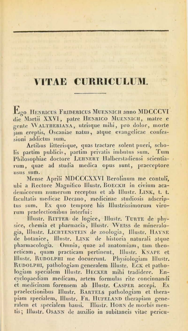 I VITAE CURRICULUM. Ego IIenricus Fridericus Muennich anno MDCCCYI die Martii XXVI, patre Henrico Muennich, matre e gente WALTHERIANA, utrisque milii, pro dolor, morte jam ereptis, Oscaniae natus, atque evangelicae confes- sioni addictus sum. Artibus litterisque, quas tractare solent pueri, scho- lis partiin publicis, partim privatis imbutus sum. Tum Philosophiae doctore LehneRt Halberstadiensi scientia- rum, quae ad studia medica opus sunt, praeceptore usus sum. Mense Aprili MDCCCXXVI Berolinum me contuli, ubi a Hectore Magnifico lllustr* BoECK.li in civium aca- demicorum numerum receptus et ab lllustr. LiNK, t. t. facultatis medicae Decano, medicinae studiosis adscrip- tus sum. Ex quo tempore his Illustrissimorum viro- rum praelectionibus interfui: lllustr. Ritter de logice, lllustr. Turte de phy- sice, chemia et pharmacia, lllustr. YVeiss de mineralo- gia, lllustr. LICIITENSTEIN de zoologia, lllustr. Hayne de botanice, lllustr. Link de historia naturali atque pharmacologia. Omnia, quae ad anatorniam, tam theo- reticam, quam practicam pertinent, lllustr. KNAPE et lllustr. JlUDOLPlll me docuerunt. Physiologiam lllustr. Rudolphi, pathologiam generalem lllustr. Eck et patho- logiam specialem lllustr. Decker mihi tradidere. En- cyclopaediam medicam, artem formulas rite concinnandi ct medicinam forensem ab lllustr. Casper accepi. Ex praelectionibus lllustr. Bartels pathologiam et thera- piam specialem, lllustr. Fr. IIufeland therapiam gene- ralem et specialem hausi. lllustr. IIorn de morbis men- tis; lllustr. Osann de auxilio in subitaneis vitae pcricu-