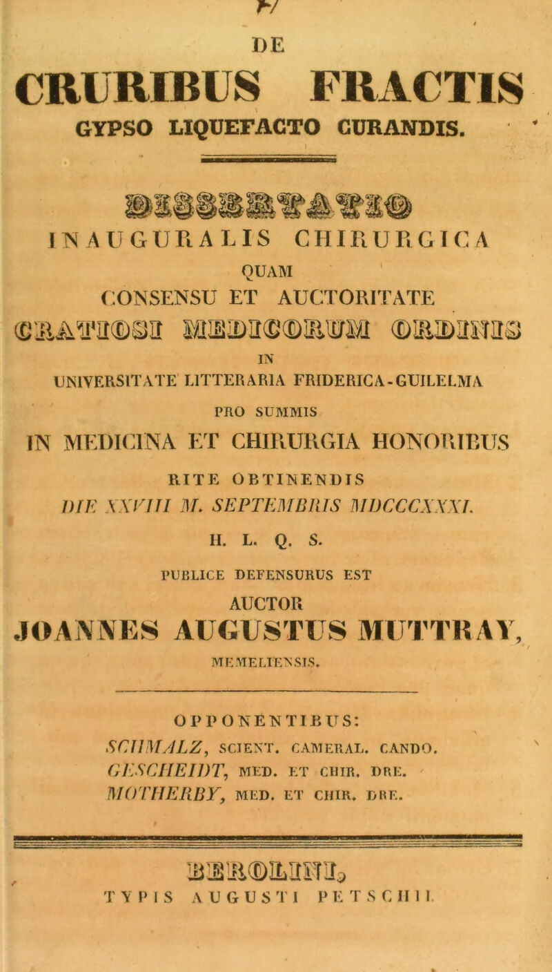 CRURIBUS FRACTIS GYPSO LIQUEFACTO CURANDIS. Il\ AUGURA LIS CHIRURGICA QUAM CONSENSU ET AUCTORITATE miAmmn (mmmm IN UNIVERSITATE LITTERARIA FRIDERICA-GUILELMA PRO SUMMIS IN MEDTC.INA ET CHIRURGIA HONORIBUS RITE OBTINENDIS DIK KXVUI M. SEPTEMBRIS MDCXCXXXJ. II. L. Q. S. PUBLICE DEFENSURUS EST AUCTOR JOA\i\ES AUGU8TUS AHJ J TR W, * / ME ME LIEN SIS. OPP ONENTIBUS: SCUM/ILZ, SCIENT. CAMERAL. CANDO. OESCIIEIDT, MED. ET CllIR. DRE. ' MOITIERBY, MED. ET cum. dre. T V IM s A U G U s '1' 1 P E T S C II I I.