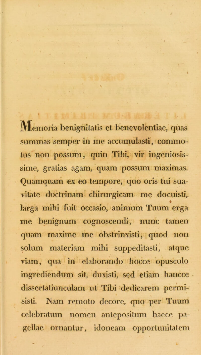 A / Memoria benignitatis et benevolentiae, quas summas semper in me accumulasti, commo- tus non possum, quin Tibi, vir ingeniosis- sime, gratias agam, 'quam possum maximas. Quamquam ex eo tempore, quo oris tui sua- vitate doctrinam chirurgicam me docuisti, * larga mihi fuit occasio, animum Tuum erga me benignum cognoscendi, nunc tamen quam maxime me obstrinxisti, quod non solum materiam mihi suppeditasti, atque viam, qua in elaborando hocce opusculo ingrediendum sit, duxisti, sed etiam hancce ' dissertatiunculam ut Tibi dedicarem permi- sisti. Nam remoto decore, quo per Tuum celebratum nomen antepositum haece pa- gellae ornantur, idoneam opportunitatem