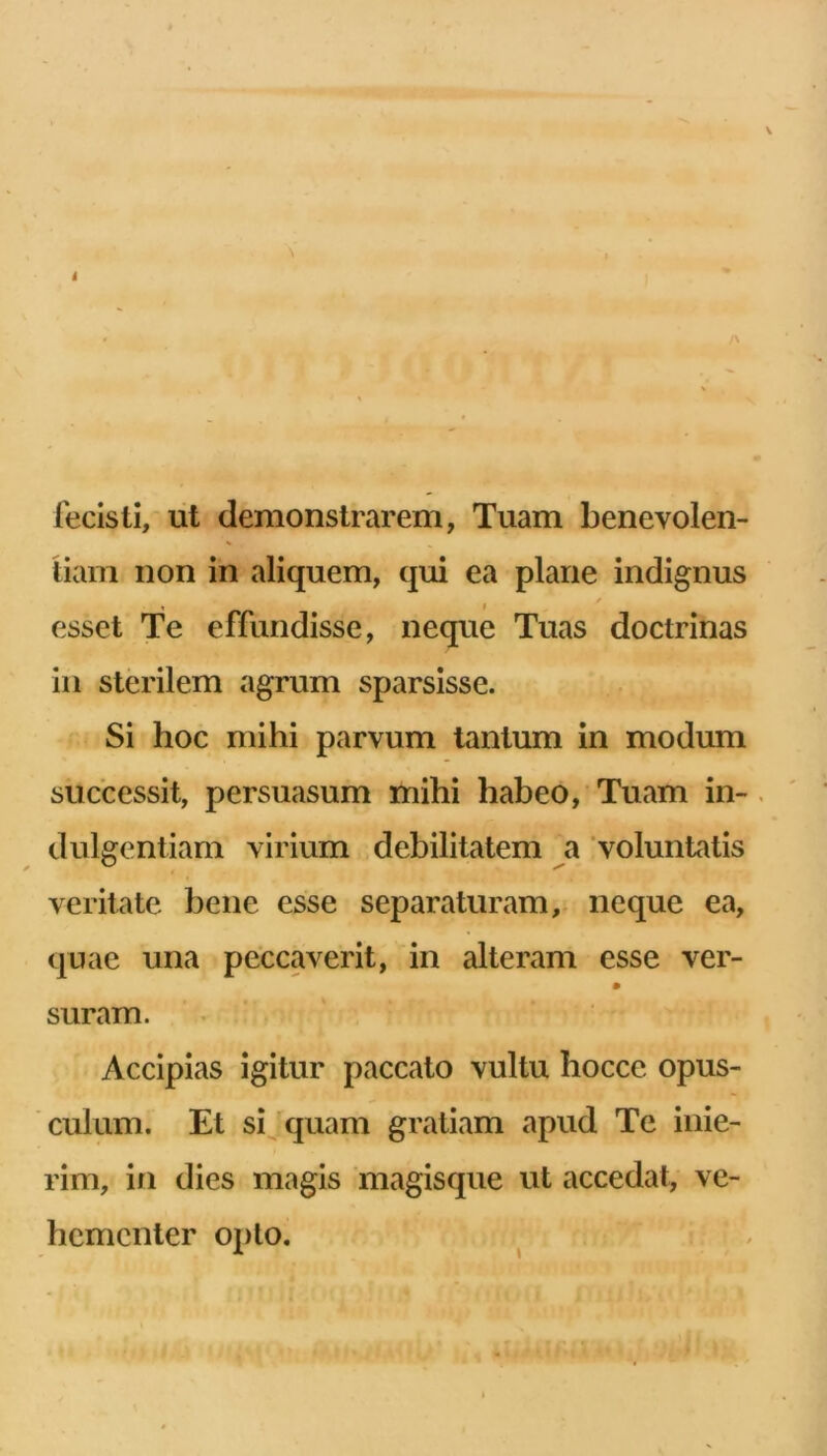 i • i\ 1 fecisti, ut demonstrarem, Tuam benevolen- tiam non in aliquem, qui ea plane indignus esset Te effundisse, neque Tuas doctrinas in sterilem agrum sparsisse. Si hoc mihi parvum tantum in modum successit, persuasum mihi habeo. Tuam in-. diligentiam virium .debilitatem a voluntatis veritate bene esse separaturam,; neque ea, quae una peccaverit, in alteram esse ver- suram. Accipias igitur paccato vultu hocce opus- culum. Et sijquam gratiam apud Te inie- rim, in dies magis magisque ut accedat, ve- hementer opto.