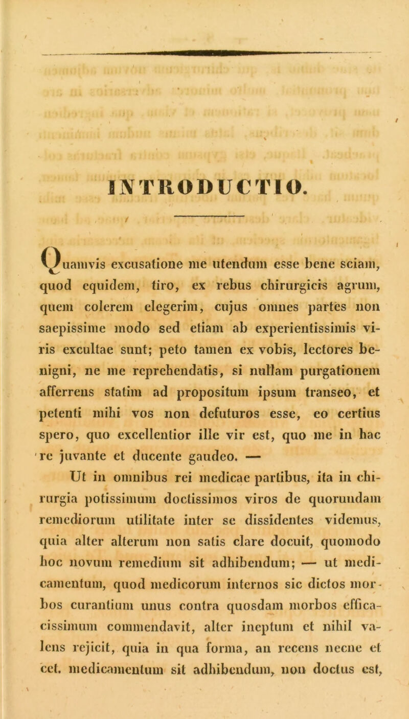 INTRODUCTIO. C)uanivis excusatione me utendum esse bene sciam, quod equidem, tiro, ex rebus chirurgicis agrum, quem colerem elegerim, cujus omues j)artes iioii saepissime modo sed etiam ab experientissimis vi- ris excultae sunt; peto tamen ex vobis, lectores be- nigni, ne me reprehendatis, si nullam purgationem afferrens statim ad propositum ipsum transeo, et petenti mihi vos non defuturos esse, eo certius spero, quo excellentior ille vir est, quo me in hac re juvante et ducente gaudeo. — Ut in omnibus rei medicae partibus, ita in chi- rurgia potissimum doctissimos viros de quorundam remediorum utilitate inter se dissidentes videmus, quia alter alterum non satis clare docuit, quomodo hoc novum remedium sit adhibendum; — ut medi- / camentum, quod medicorum internos sic dictos mor- bos curantium unus contra quosdam morbos effica- cissiimmi commendavit, alter ineptum et nihil va- , lens rejicit, quia in qua forma, au recens necne et 'ccl. medicamentum sit adhibendum, non doctus est,