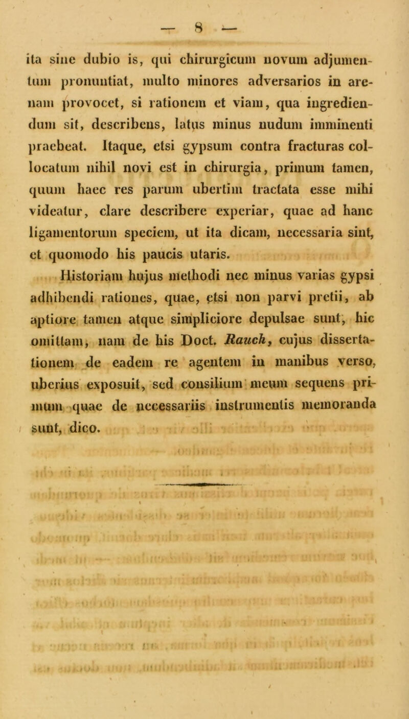 ita siiie dubio is, qui chirurgicum uovum adjunieii- timi prommtiat, multo minores adversarios in are- nam provocet, si rationem et viam, qua ingredien- dum sit, describens, latus minus nudum imminenti praebeat. Itaque, etsi gypsum contra fracturas col- locatum nihil novi est in chirurgia, primum tamen, quum haec res parum ubertim tractata esse mihi videatur, clare describere experiar, quae ad hanc ligamentorum speciem, ut ita dicam, necessaria sint, et quomodo his paucis utaris. Historiam hujus methodi nec minus varias gypsi adhibendi rationes, quae, etsi non parvi pretii, ab aptiore tamen atque simpliciore depulsae sunt, hic omittam, nam de his Doct. Rauch, cujus dissertti- tioneiUi de eadem re agentem in inanibus verso, uberius exposuit, sed consilium’meum sequens pri- inum- quae de necessariis instrumentis memoranda / sunt, dico. r - K f J I