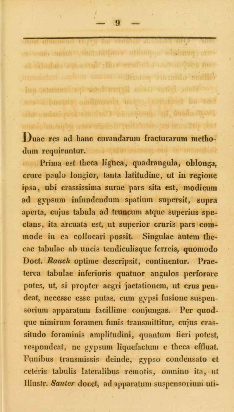 / 9 ■ • ■ ft t ‘7 ■• \  :!;8sai,c?r« , ■ 13uae res ad hanc curandarum fracturarum metho- dum requiruntur. Prima est theca ligliea, quadrangula, oblonga, crure paulo longior, tanta latitudine, ut in regione ipsa, ubi crassissima surae pars sita est, modicum ad gypsum infundendum spatium supersit, supra aperta, cujus tabula ad truncum atque superius spe- ctans, ita. arcuata est, ut superior cruris pars com- mode in ea collocari possit. Singulae autem the- cae tabulae ab uiicis tendiculisque ferreis, quomodo Doct. Rauch optime descripsit, continentur. Prae- terea tabulae inferioris quatuor angulos perforare potes, ut, si propter aegri jactationem, ut crus peii- I deat, necesse esse putas, cum gypsi fusione suspen- sorium apparatum facillime conjungas. Per quod- que nimirum foramen funis transmittitur, cujus cras- situdo foraminis amplitudini, quantum fieri potest, respondeat, ne gypsum liquefactum c theca effluat. Funibus transmissis deinde, gypso condensato et celeVis tabulis lateralibus remotis, omnino ita, ut Ulustr. Sauier docet, ad apparatum suspensorium uti-