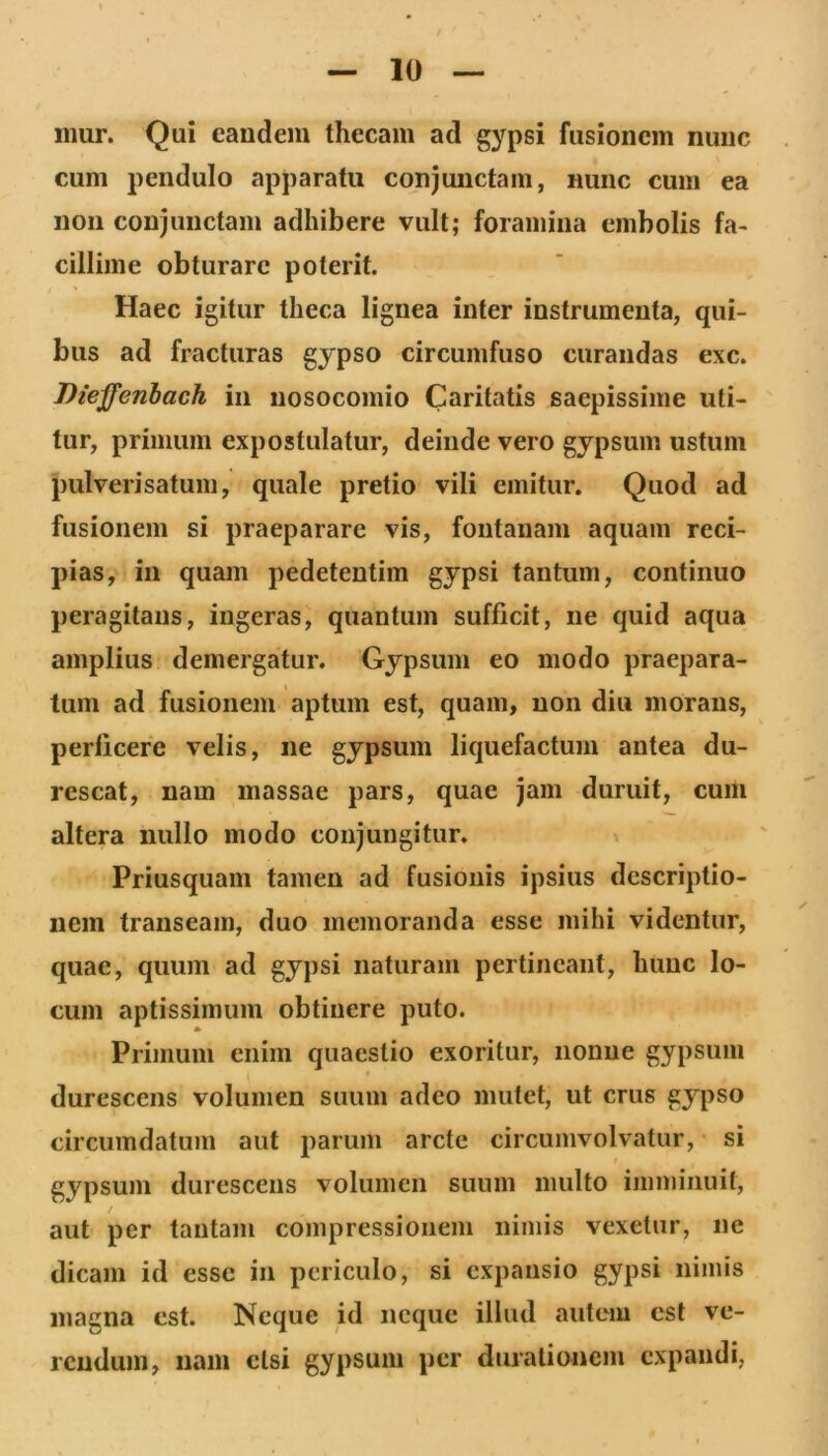 iimr. Qui caudem thecam ad gypsi fusionem nunc cum pendulo apparatu conjunctam, nunc cum ea non conjunctam adhibere vult; foramina embolis fa- cillime obturare poterit. Haec igitur theca lignea inter instrumenta, qui- bus ad fracturas gypso circumfuso curandas exc. Dieffenhach in nosocomio Caritatis saepissime uti- tur, primum expostulatur, deinde vero gypsum ustum pulverisatum, quale pretio vili emitur. Quod ad fusionem si praeparare vis, fontanam aquam reci- pias, in quam pedetentim gypsi tantum, continuo peragitans, ingeras, quantum sufficit, ne quid aqua amplius demergatur. Gypsum eo modo praepara- tum ad fusionem aptum est, quam, non diu morans, perficere velis, ne gypsum liquefactum antea du- rescat, nam massae pars, quae jam duruit, cum altera nullo modo conjungitur. Priusquam tamen ad fusionis ipsius descriptio- nem transeam, duo memoranda esse mihi videntur, quae, quum ad gypsi naturam pertineant, hunc lo- cum aptissimum obtinere puto. Primum enim quaestio exoritur, nonne gypsum durescens volumen suum adeo mutet, ut crus gypso circumdatum aut parum arcte circumvolvatur, si gypsum durescens volumen suum multo inuninuit, aut per tantam compressionem nimis vexetur, ne dicam id esse in periculo, si expansio gypsi nimis magna est. Neque id neque illud autem est ve- rendum, nam etsi gypsum per durationem expandi,