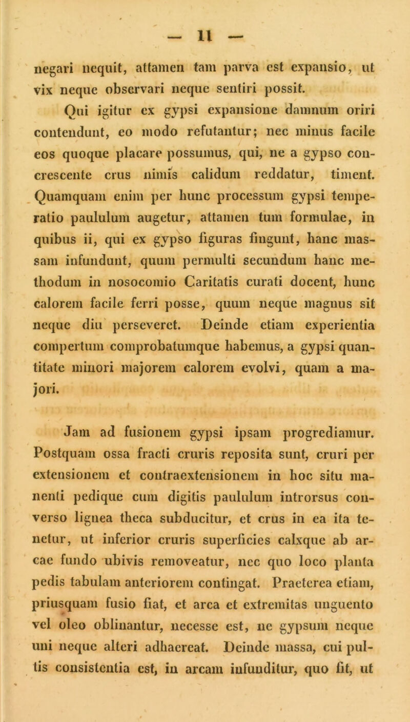 negari nequit, attamen tam parva est expansio, ut vix neque observari neque sentiri possit. Qui igitur ex gypsi expansione damnum oriri contendunt, eo modo refutantur; nec minus facile eos quoque placare possumus, qui, ne a gypso con- crescente crus nimis calidum reddatur, timent. Quamquam enim per hunc processum gypsi tempe- ratio paululum augetur, attamen tum formulae, iii quibus ii, qui ex gypso liguras fingunt, hanc mas- sam infundunt, quum permulti secundum haiic me- thodum in nosocomio Caritatis curati docent, hunc calorem facile ferri posse, quum neque magnus sit neque diu perseveret. Deinde etiam experientia compertum comprobatumque habemus, a gypsi quan- titate minori majorem calorem evolvi, quam a ma- jori. Jam ad fusionem gypsi ipsam progrediamur. Postquam ossa fracti cruris reposita sunt, cruri per extensionem et contraextensionem in hoc situ ma- nenti pedique cum digitis paululum introrsus con- verso lignea theca subducitur, et crus in ea ita te- netur, ut inferior cruris superlicies calxque ab ar- cae fundo ubivis removeatur, nec quo loco planta pedis tabulam anteriorem contingat. Praeterea etiam, priusquam fusio fiat, et arca et extremitas unguento vel oleo oblinantur, iiecesse est, ne gypsum neque uni neque alteri adhaereat. Deinde massa, cui pul- tis consislcnlia est, in arcam infunditur, quo fit, ut